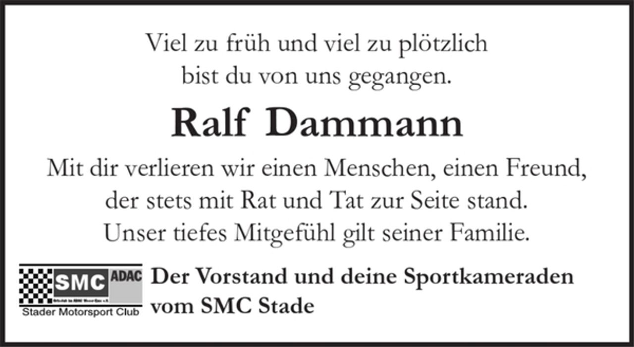 <p>Viel zu früh und viel zu plötzlich<br />bist du von uns gegangen.<br />Ralf Dammann<br />Mit dir verlieren wir einen Menschen, einen Freund,<br />der stets mit Rat und Tat zur Seite stand.<br />Unser tiefes Mitgefühl gilt seiner Familie.</p><p>Der Vorstand und deine Sportkameraden<br />vom SMC Stade</p>
