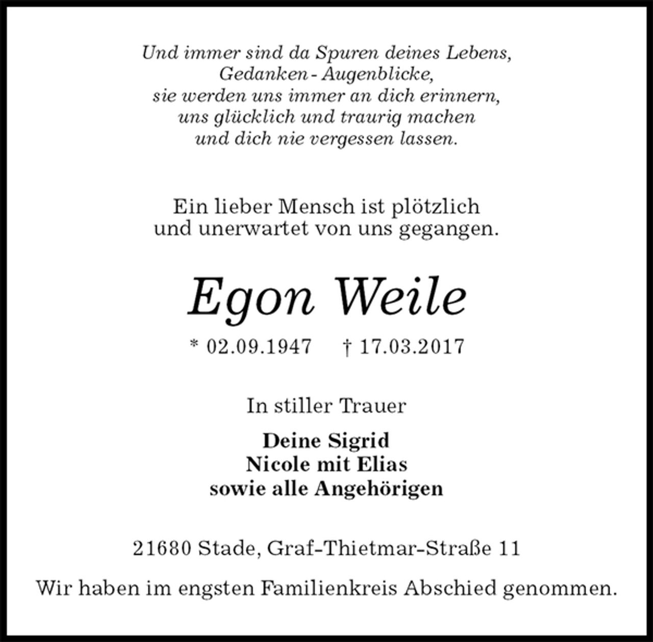 <p>Und immer sind da Spuren deines Lebens,<br />Gedanken - Augenblicke,<br />sie werden uns immer an dich erinnern,<br />uns glücklich und traurig machen<br />und dich nie vergessen lassen.<br />Ein lieber Mensch ist plötzlich<br />und unerwartet von uns gegangen.<br />Egon Weile<br />* 02.09.1947 † 17.03.2017<br />In stiller Trauer<br />Deine Sigrid<br />Nicole mit Elias<br />sowie alle Angehörigen<br />21680 Stade, Graf-Thietmar-Straße 11<br />Wir haben im engsten Familienkreis Abschied genommen.</p>