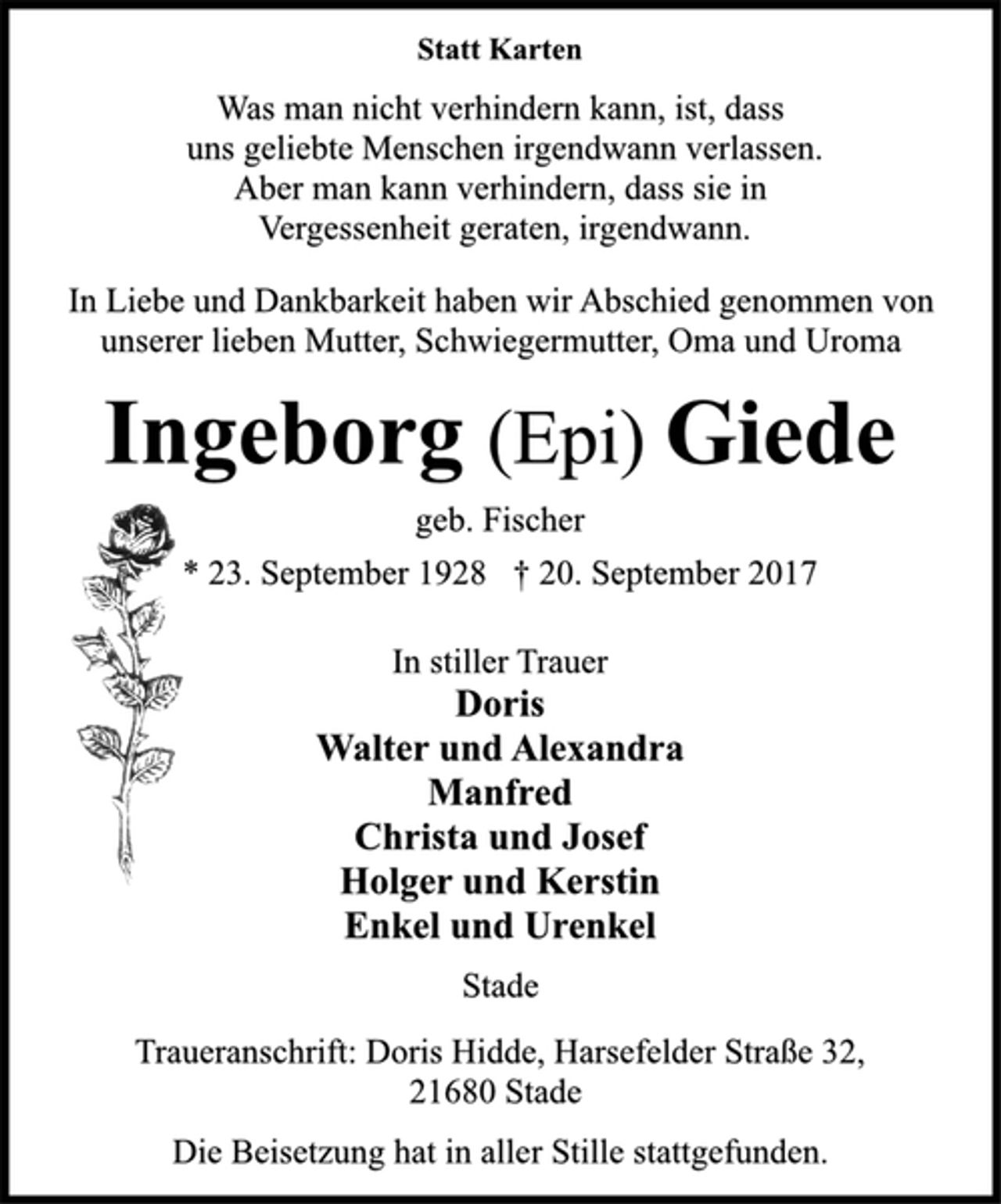 <p>Statt Karten<br />Was man nicht verhindern kann, ist, dass<br />uns geliebte Menschen irgendwann verlassen.<br />Aber man kann verhindern, dass sie in<br />Vergessenheit geraten, irgendwann.<br />In Liebe und Dankbarkeit haben wir Abschied genommen von<br />unserer lieben Mutter, Schwiegermutter, Oma und Uroma<br />Ingeborg (Epi) Giede<br />geb. Fischer<br />* 23. September 1928 † 20. September 2017<br />In stiller Trauer<br />Doris<br />Walter und Alexandra<br />Manfred<br />Christa und Josef<br />Holger und Kerstin<br />Enkel und Urenkel<br />Stade<br />Traueranschrift: Doris Hidde, Harsefelder Straße 32,<br />21680 Stade<br />Die Beisetzung hat in aller Stille stattgefunden.</p>