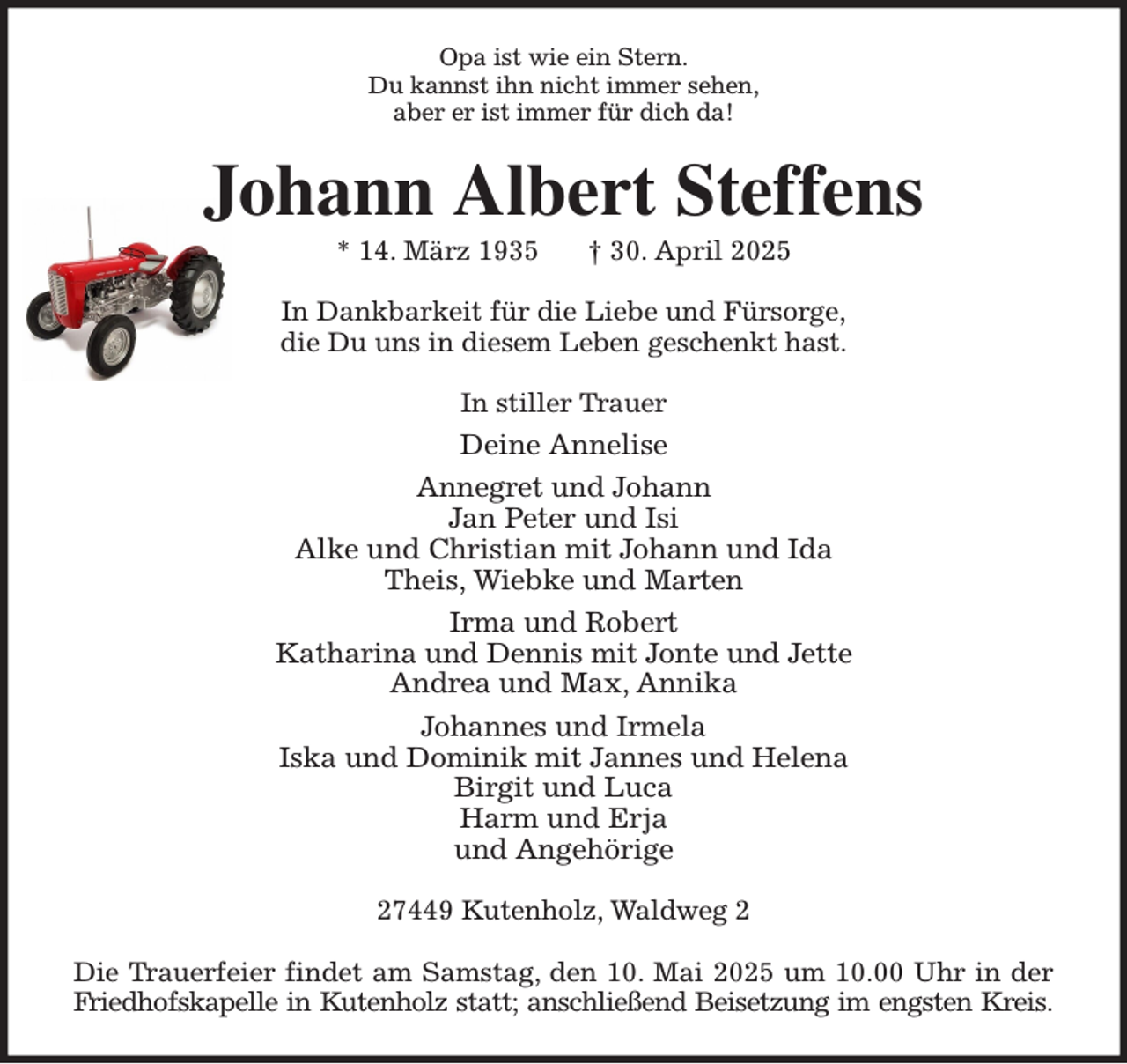<p>Opa ist wie ein Stern.<br />Du kannst ihn nicht immer sehen,<br />aber er ist immer für dich da!<br />Johann Albert Steffens<br />* 14. März 1935 † 30. April 2025<br />In Dankbarkeit für die Liebe und Fürsorge,<br />die Du uns in diesem Leben geschenkt hast.<br />In stiller Trauer<br />Deine Annelise<br />Annegret und Johann<br />Jan Peter und Isi<br />Alke und Christian mit Johann und Ida<br />Theis, Wiebke und Marten<br />Irma und Robert<br />Katharina und Dennis mit Jonte und Jette<br />Andrea und Max, Annika<br />Johannes und Irmela<br />Iska und Dominik mit Jannes und Helena<br />Birgit und Luca<br />Harm und Erja<br />und Angehörige<br />27449 Kutenholz, Waldweg 2</p><p>Die Trauerfeier findet am Samstag, den 10. Mai 2025 um 10.00 Uhr in der<br />Friedhofskapelle in Kutenholz statt; anschließend Beisetzung im engsten Kreis.</p>