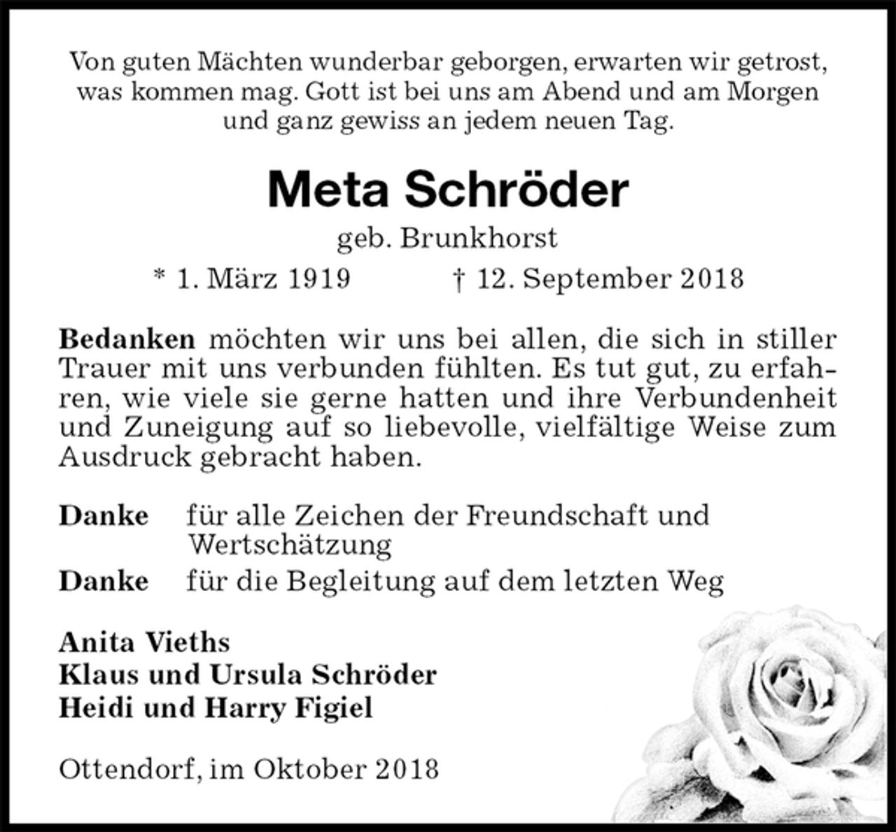<p>Von guten Mächten wunderbar geborgen, erwarten wir getrost, was kommen mag. Gott ist bei uns am Abend und am Morgen und ganz gewiss an jedem neuen Tag.<br />Meta Schröder<br />geb. Brunkhorst<br />* 1. März 1919 † 12. September 2018<br />Bedanken möchten wir uns bei allen, die sich in stiller Trauer mit uns verbunden fühlten. Es tut gut, zu erfahren, wie viele sie gerne hatten und ihre Verbundenheit und Zuneigung auf so liebevolle, vielfältige Weise zum Ausdruck gebracht haben.</p><p>Danke für alle Zeichen der Freundschaft und<br />Wertschätzung<br />Danke für die Begleitung auf dem letzten Weg<br />Anita Vieths<br />Klaus und Ursula Schröder<br />Heidi und Harry Figiel<br />Ottendorf, im Oktober 2018</p>