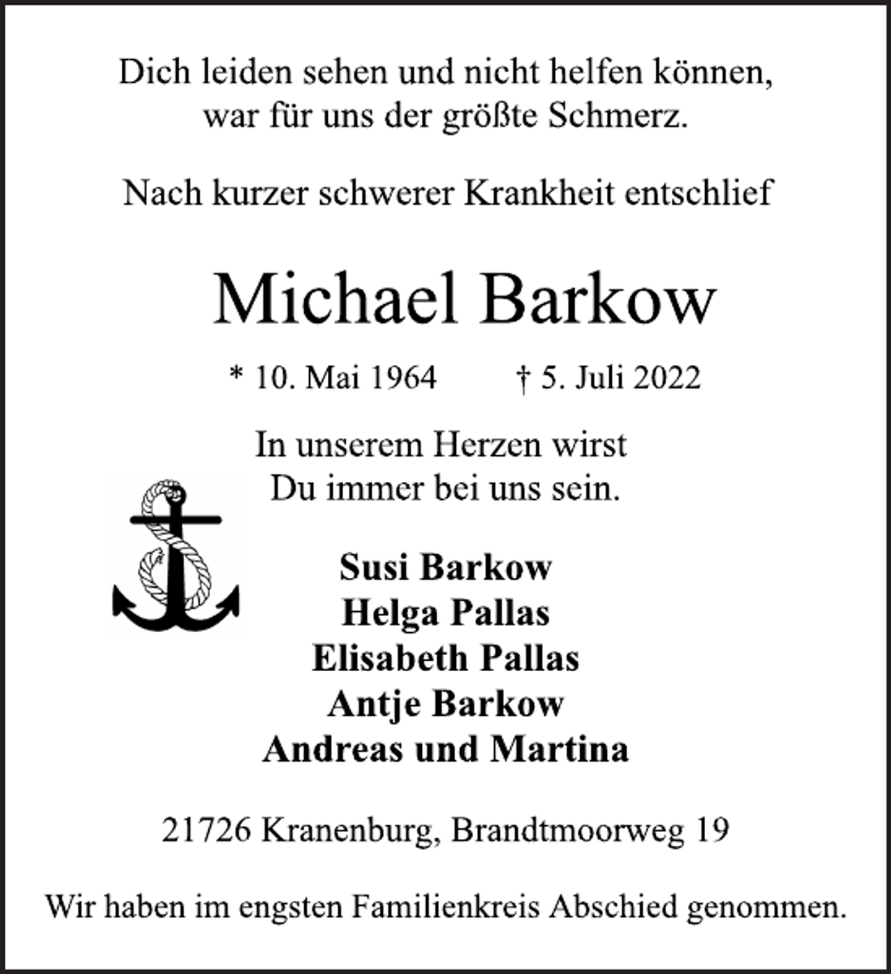 <p>Dich leiden sehen und nicht helfen können,<br />war für uns der größte Schmerz.<br />Nach kurzer schwerer Krankheit entschlief<br />Michael Barkow<br />* 10. Mai 1964 † 5. Juli 2022<br />In unserem Herzen wirst<br />Du immer bei uns sein.<br />Susi Barkow<br />Helga Pallas<br />Elisabeth Pallas<br />Antje Barkow<br />Andreas und Martina<br />21726 Kranenburg, Brandtmoorweg 19<br />Wir haben im engsten Familienkreis Abschied genommen.</p>