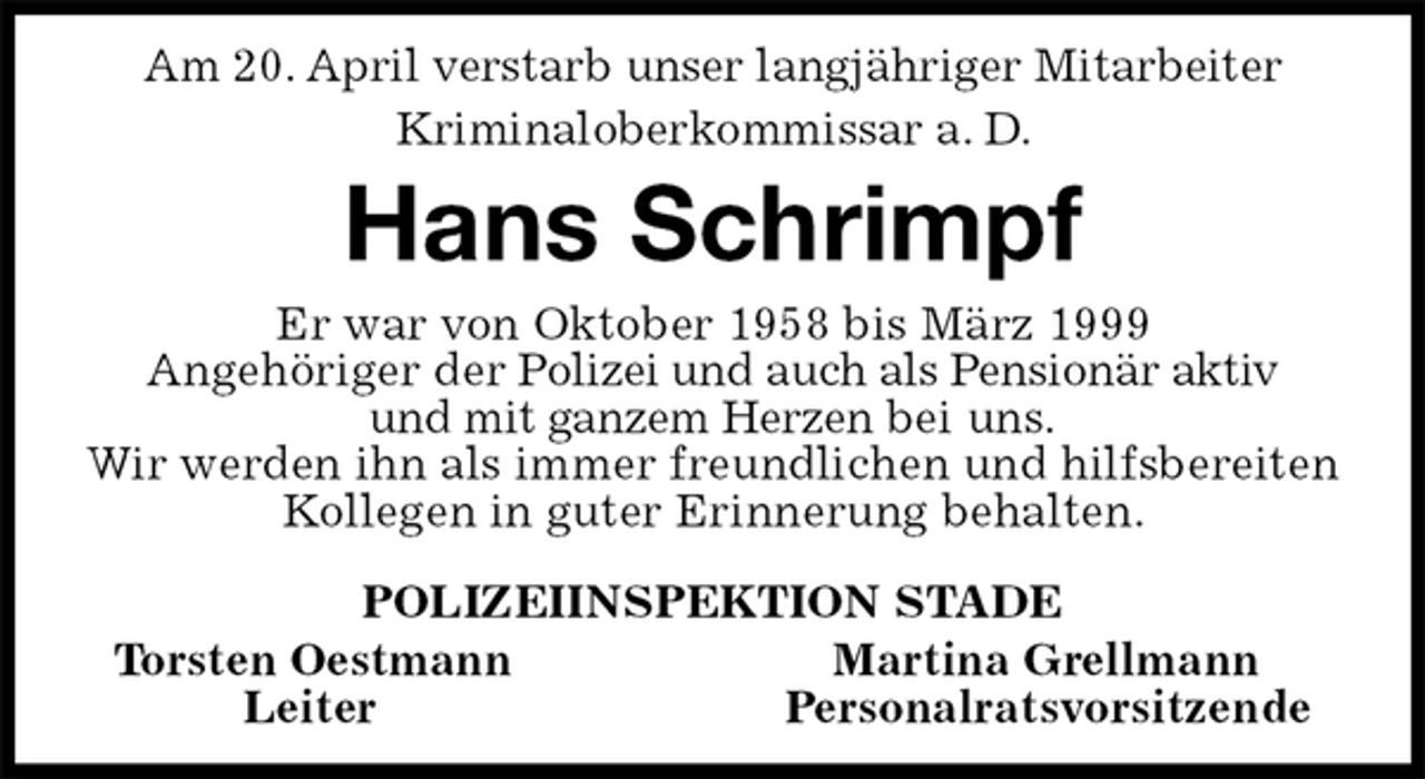 <p>Am 20. April verstarb unser langjähriger Mitarbeiter<br />Kriminaloberkommissar a. D.<br />Hans Schrimpf<br />Er war von Oktober 1958 bis März 1999<br />Angehöriger der Polizei und auch als Pensionär aktiv<br />und mit ganzem Herzen bei uns.<br />Wir werden ihn als immer freundlichen und hilfsbereiten Kollegen in guter Erinnerung behalten.<br />POLIZEIINSPEKTION STADE<br />Torsten Oestmann Martina Grellmann<br />Leiter Personalratsvorsitzende</p>