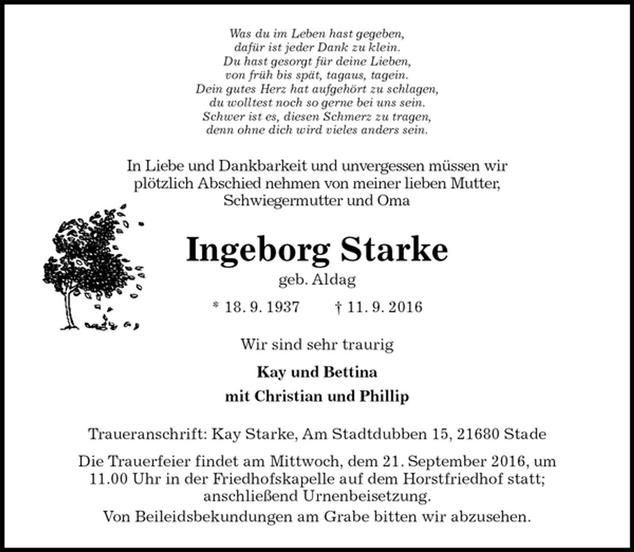 <p>Was du im Leben hast gegeben,<br />dafür ist jeder Dank zu klein.<br />Du hast gesorgt für deine Lieben,<br />von früh bis spät, tagaus, tagein.<br />Dein gutes Herz hat aufgehört zu schlagen,<br />du wolltest noch so gerne bei uns sein.<br />Schwer ist es, diesen Schmerz zu tragen,<br />denn ohne dich wird vieles anders sein.<br />In Liebe und Dankbarkeit und unvergessen müssen wir<br />plötzlich Abschied nehmen von meiner lieben Mutter,<br />Schwiegermutter und Oma<br />Ingeborg Starke<br />geb. Aldag<br />* 18. 9. 1937 † 11. 9. 2016<br />Wir sind sehr traurig<br />Kay und Bettina<br />mit Christian und Phillip<br />Traueranschrift: Kay Starke, Am Stadtdubben 15, 21680 Stade<br />Die Trauerfeier findet am Mittwoch, dem 21. September 2016, um<br />11.00 Uhr in der Friedhofskapelle auf dem Horstfriedhof statt;<br />anschließend Urnenbeisetzung.<br />Von Beileidsbekundungen am Grabe bitten wir abzusehen.</p>