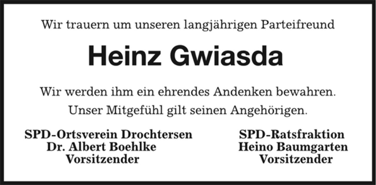 <p>Heinz Gwiasda<br />Wir trauern um unseren langjährigen Parteifreund<br />Wir werden ihm ein ehrendes Andenken bewahren.<br />Unser Mitgefühl gilt seinen Angehörigen.<br />SPD-Ortsverein Drochtersen SPD-Ratsfraktion<br />Dr. Albert Boehlke Heino Baumgarten<br />Vorsitzender Vorsitzender</p>
