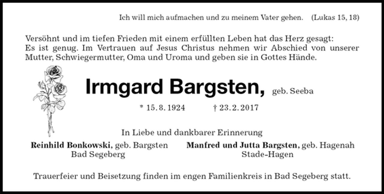 <p>Ich will mich aufmachen und zu meinem Vater gehen. (Lukas 15, 18)<br />Versöhnt und im tiefen Frieden mit einem erfüllten Leben hat das Herz gesagt:<br />Es ist genug. Im Vertrauen auf Jesus Christus nehmen wir Abschied von unserer Mutter, Schwiegermutter, Oma und Uroma und geben sie in Gottes Hände.<br />Irmgard Bargsten, geb. Seeba<br />* 15. 8. 1924 † 23. 2. 2017<br />In Liebe und dankbarer Erinnerung<br />Reinhild Bonkowski, geb. Bargsten Manfred und Jutta Bargsten, geb. Hagenah<br />Bad Segeberg Stade-Hagen<br />Trauerfeier und Beisetzung finden im engen Familienkreis in Bad Segeberg statt.</p>