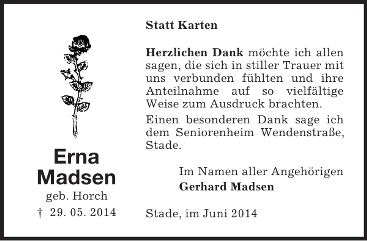 <p>Erna<br />Madsen<br />geb. Horch<br />† 29. 05. 2014<br />Statt Karten<br />Herzlichen Dank möchte ich allen sagen, die sich in stiller Trauer mit uns verbunden fühlten und ihre Anteilnahme auf so vielfältige Weise zum Ausdruck brachten.<br />Einen besonderen Dank sage ich dem Seniorenheim Wendenstraße, Stade.<br />Im Namen aller Angehörigen<br />Gerhard Madsen<br />Stade, im Juni 2014</p>