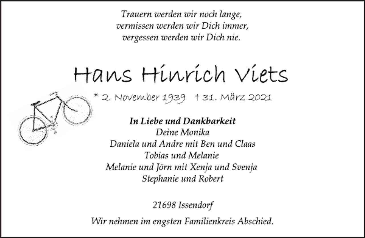 <p>In Liebe und Dankbarkeit<br />Deine Monika<br />Daniela und Andre mit Ben und Claas<br />Tobias und Melanie<br />Melanie und Jörn mit Xenja und Svenja<br />Stephanie und Robert<br />Trauern werden wir noch lange,<br />vermissen werden wir Dich immer,<br />vergessen werden wir Dich nie.<br />21698 Issendorf<br />Wir nehmen im engsten Familienkreis Abschied.<br />* 2. November 1939 † 31. März 2021<br />Hans Hinrich Viets</p>
