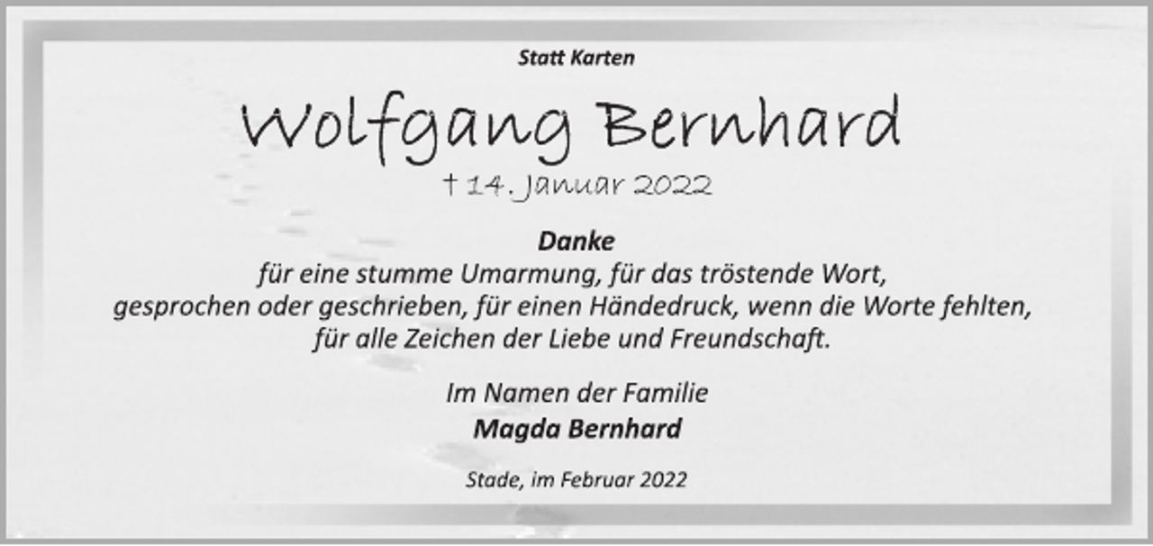 <p>Statt Karten<br />Wolfgang Bernhard<br />† 14. Januar 2022<br />Danke<br />für eine stumme Umarmung, für das tröstende Wort,<br />gesprochen oder geschrieben, für einen Händedruck, wenn die Worte fehlten,<br />für alle Zeichen der Liebe und Freundschaft.<br />Im Namen der Familie<br />Magda Bernhard<br />Stade, im Februar 2022</p>
