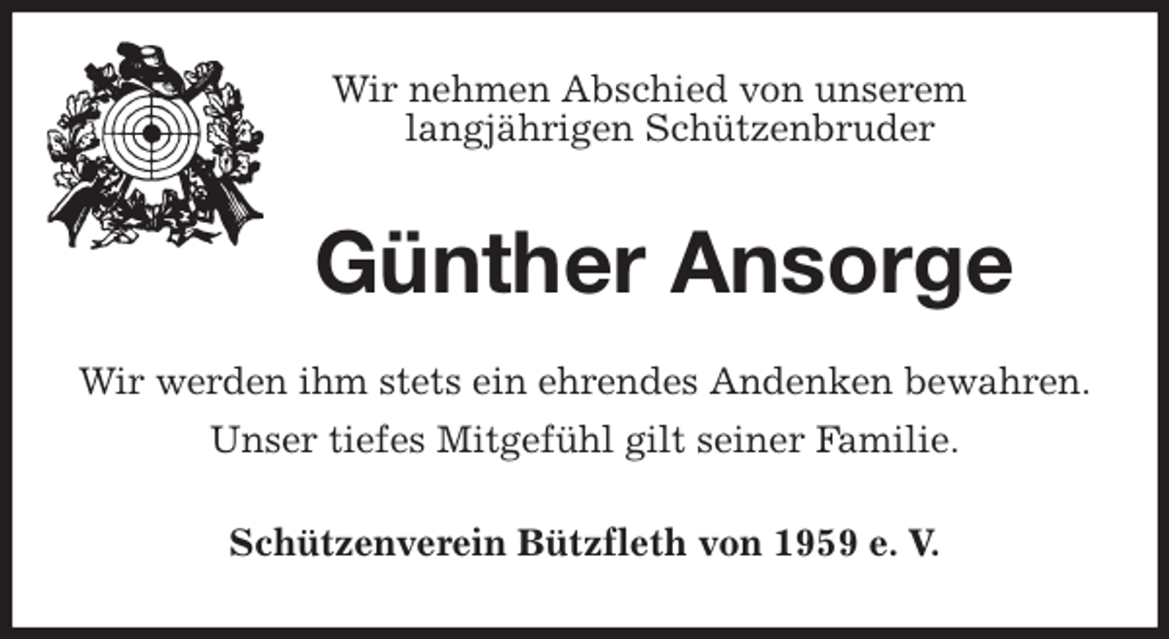 <p>Wir nehmen Abschied von unserem<br />langjährigen Schützenbruder<br />Günther Ansorge<br />Wir werden ihm stets ein ehrendes Andenken bewahren.<br />Unser tiefes Mitgefühl gilt seiner Familie.<br />Schützenverein Bützfleth von 1959 e. V.</p>