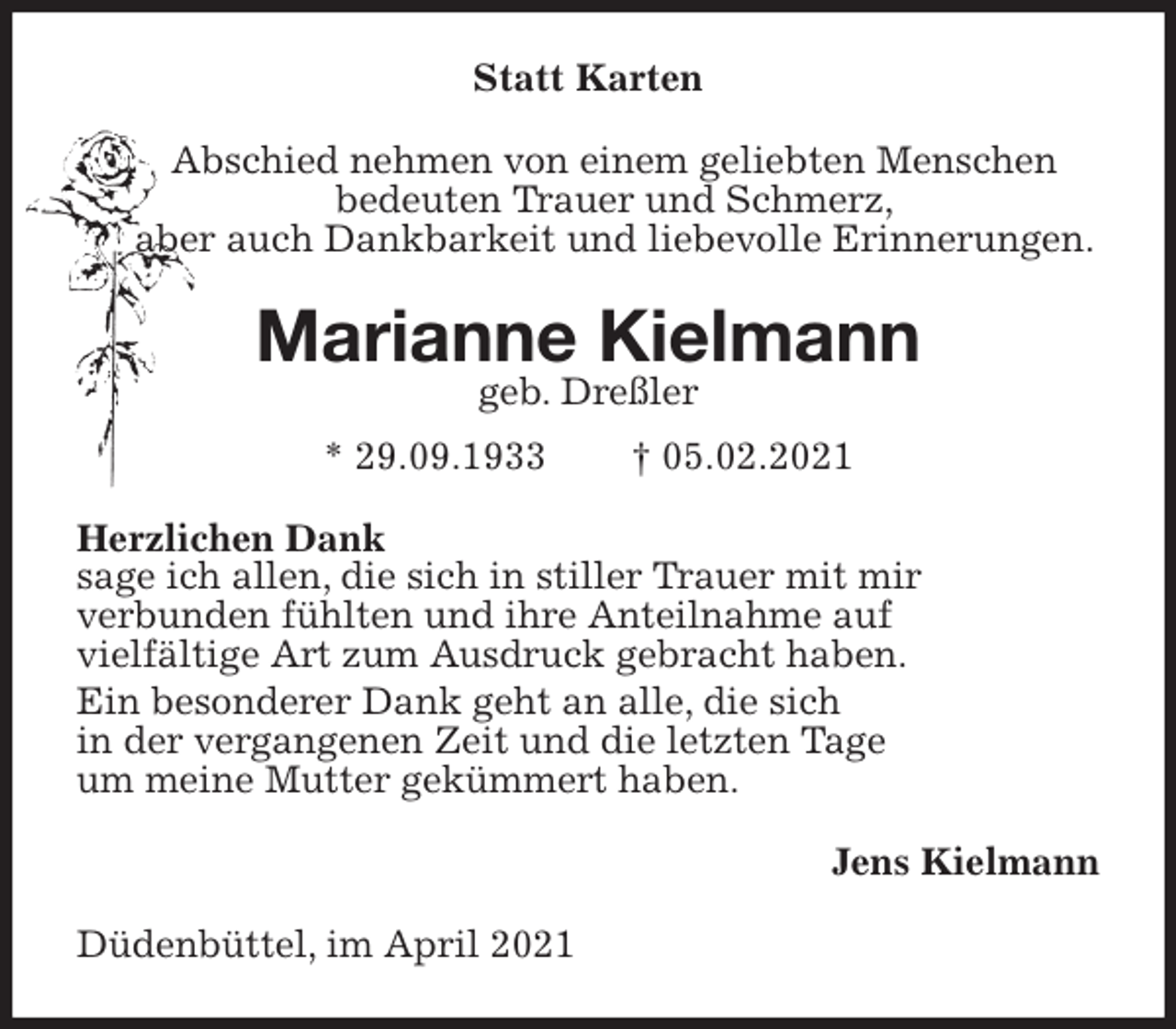 <p>Statt Karten<br />Abschied nehmen von einem geliebten Menschen<br />bedeuten Trauer und Schmerz,<br />aber auch Dankbarkeit und liebevolle Erinnerungen.<br />Marianne Kielmann<br />geb. Dreßler<br />* 29.09.1933 † 05.02.2021<br />Herzlichen Dank<br />sage ich allen, die sich in stiller Trauer mit mir<br />verbunden fühlten und ihre Anteilnahme auf<br />vielfältige Art zum Ausdruck gebracht haben.<br />Ein besonderer Dank geht an alle, die sich<br />in der vergangenen Zeit und die letzten Tage<br />um meine Mutter gekümmert haben.<br />Jens Kielmann<br />Düdenbüttel, im April 2021</p>