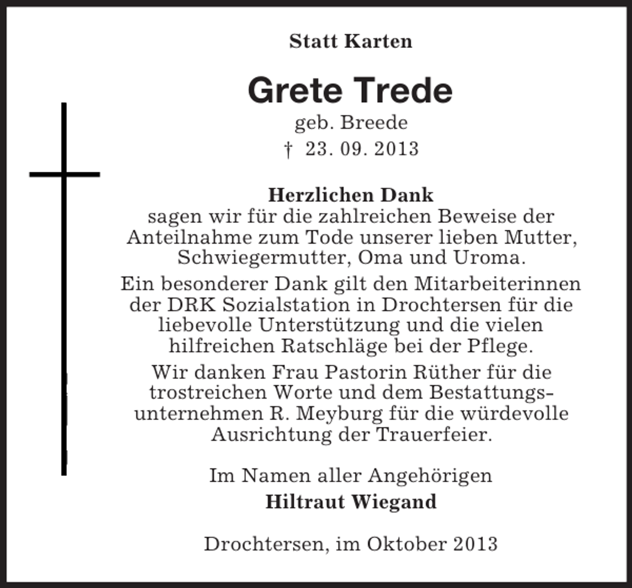 <p>Statt Karten<br />Grete Trede<br />geb. Breede<br />† 23. 09. 2013<br />Herzlichen Dank<br />sagen wir für die zahlreichen Beweise der<br />Anteilnahme zum Tode unserer lieben Mutter,<br />Schwiegermutter, Oma und Uroma.<br />Ein besonderer Dank gilt den Mitarbeiterinnen<br />der DRK Sozialstation in Drochtersen für die<br />liebevolle Unterstützung und die vielen<br />hilfreichen Ratschläge bei der Pflege.<br />Wir danken Frau Pastorin Rüther für die<br />trostreichen Worte und dem Bestattungs-<br />unternehmen R. Meyburg für die würdevolle<br />Ausrichtung der Trauerfeier.<br />Im Namen aller Angehörigen<br />Hiltraut Wiegand<br />Drochtersen, im Oktober 2013</p>
