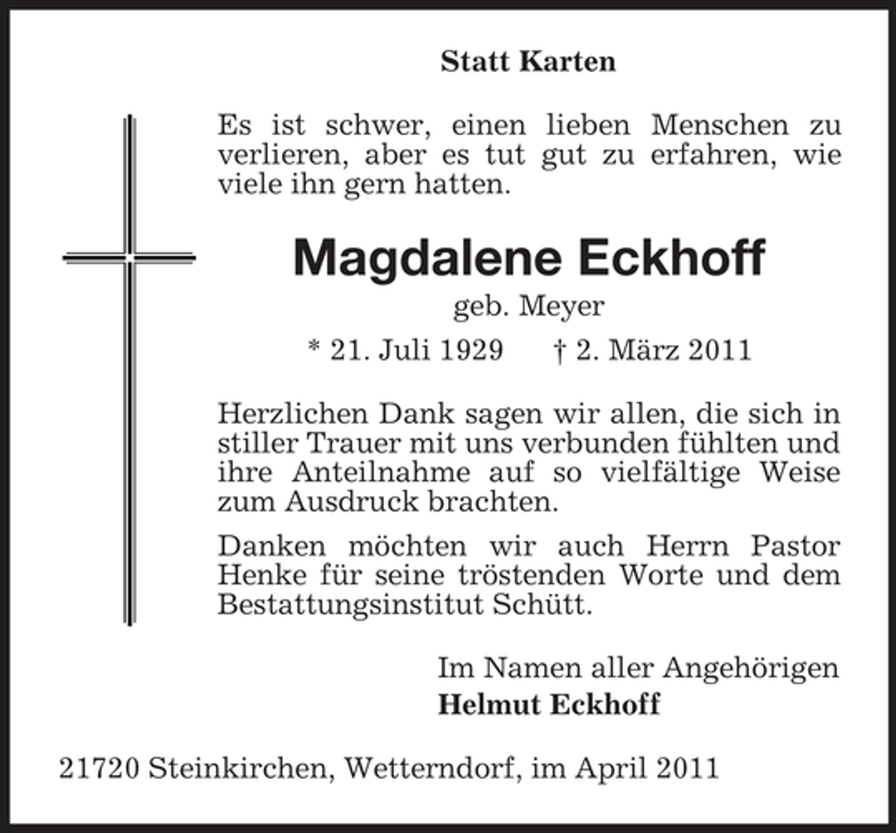 <p>Statt Karten<br />Es ist schwer, einen lieben Menschen zu<br />verlieren, aber es tut gut zu erfahren, wie viele ihn gern hatten.<br />Magdalene Eckhoff<br />geb. Meyer<br />* 21. Juli 1929 † 2. März 2011<br />Herzlichen Dank sagen wir allen, die sich in stiller Trauer mit uns verbunden fühlten und ihre Anteilnahme auf so vielfältige Weise zum Ausdruck brachten.<br />Danken möchten wir auch Herrn Pastor Henke für seine tröstenden Worte und dem Bestattungsinstitut Schütt.<br />Im Namen aller Angehörigen<br />Helmut Eckhoff<br />21720 Steinkirchen, Wetterndorf, im April 2011</p>