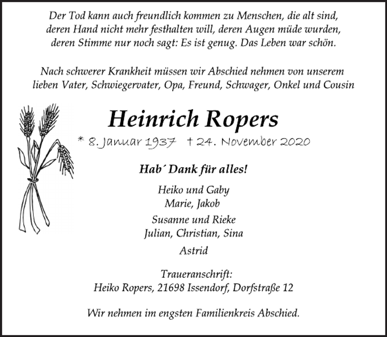 <p>Der Tod kann auch freundlich kommen zu Menschen, die alt sind,<br />deren Hand nicht mehr festhalten will, deren Augen müde wurden,<br />deren Stimme nur noch sagt: Es ist genug. Das Leben war schön.</p>
<p>Nach schwerer Krankheit müssen wir Abschied nehmen von unserem<br />lieben Vater, Schwiegervater, Opa, Freund, Schwager, Onkel und Cousin</p>
<p>Heinrich Ropers</p>
<p>* 8. Januar 1937 † 24. November 2020</p>
<p>Hab´ Dank für alles!</p>
<p>Heiko und Gaby</p>
<p>Marie, Jakob</p>
<p>Susanne und Rieke</p>
<p>Julian, Christian, Sina</p>
<p>Astrid</p>
<p>Traueranschrift:<br />Heiko Ropers, 21698 Issendorf, Dorfstraße 12</p>
<p>Wir nehmen im engsten Familienkreis Abschied.</p>
