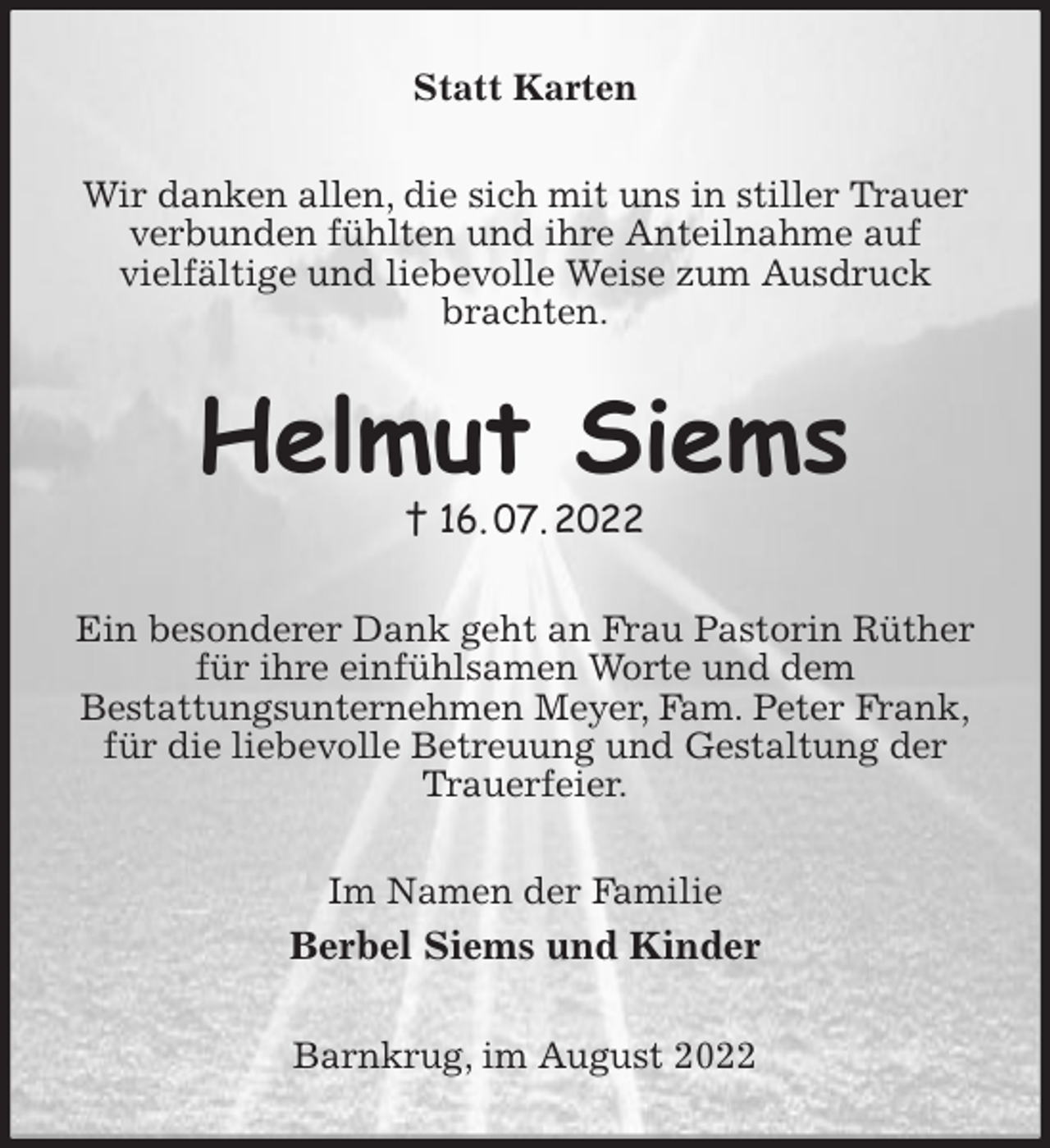 <p>Statt Karten<br />Wir danken allen, die sich mit uns in stiller Trauer<br />verbunden fühlten und ihre Anteilnahme auf<br />vielfältige und liebevolle Weise zum Ausdruck<br />brachten.<br />Helmut Siems<br />† 16. 07. 2022<br />Ein besonderer Dank geht an Frau Pastorin Rüther<br />für ihre einfühlsamen Worte und dem<br />Bestattungsunternehmen Meyer, Fam. Peter Frank,<br />für die liebevolle Betreuung und Gestaltung der<br />Trauerfeier.<br />Im Namen der Familie<br />Berbel Siems und Kinder<br />Barnkrug, im August 2022</p>