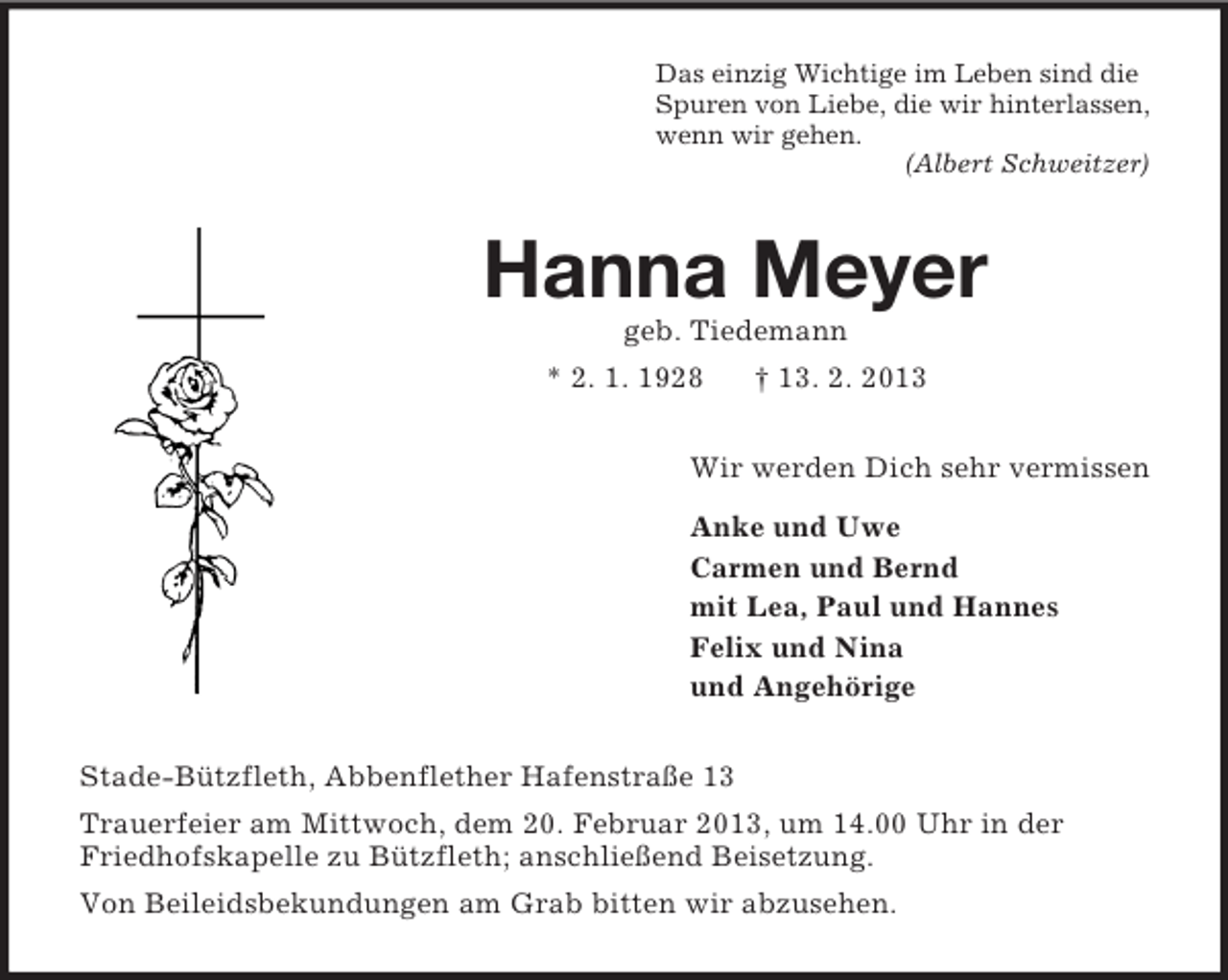 <p>Das einzig Wichtige im Leben sind die<br />Spuren von Liebe, die wir hinterlassen,<br />wenn wir gehen.<br />(Albert Schweitzer)</p><p>Hanna Meyer<br />geb. Tiedemann<br />* 2. 1. 1928</p><p>† 13. 2. 2013</p><p>Wir werden Dich sehr vermissen<br />Anke und Uwe<br />Carmen und Bernd<br />mit Lea, Paul und Hannes<br />Felix und Nina<br />und Angehörige<br />Stade-Bützfleth, Abbenflether Hafenstraße 13<br />Trauerfeier am Mittwoch, dem 20. Februar 2013, um 14.00 Uhr in der<br />Friedhofskapelle zu Bützfleth; anschließend Beisetzung.<br />Von Beileidsbekundungen am Grab bitten wir abzusehen.</p>