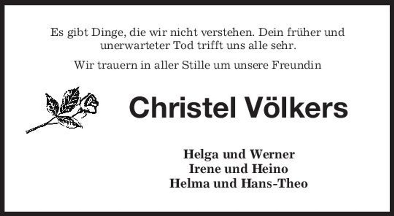 <p>Es gibt Dinge, die wir nicht verstehen. Dein früher und unerwarteter Tod trifft uns alle sehr. Wir trauern in aller Stille um unsere Freundin</p><p>Christel Völkers<br />Helga und Werner Irene und Heino Helma und Hans-Theo</p>