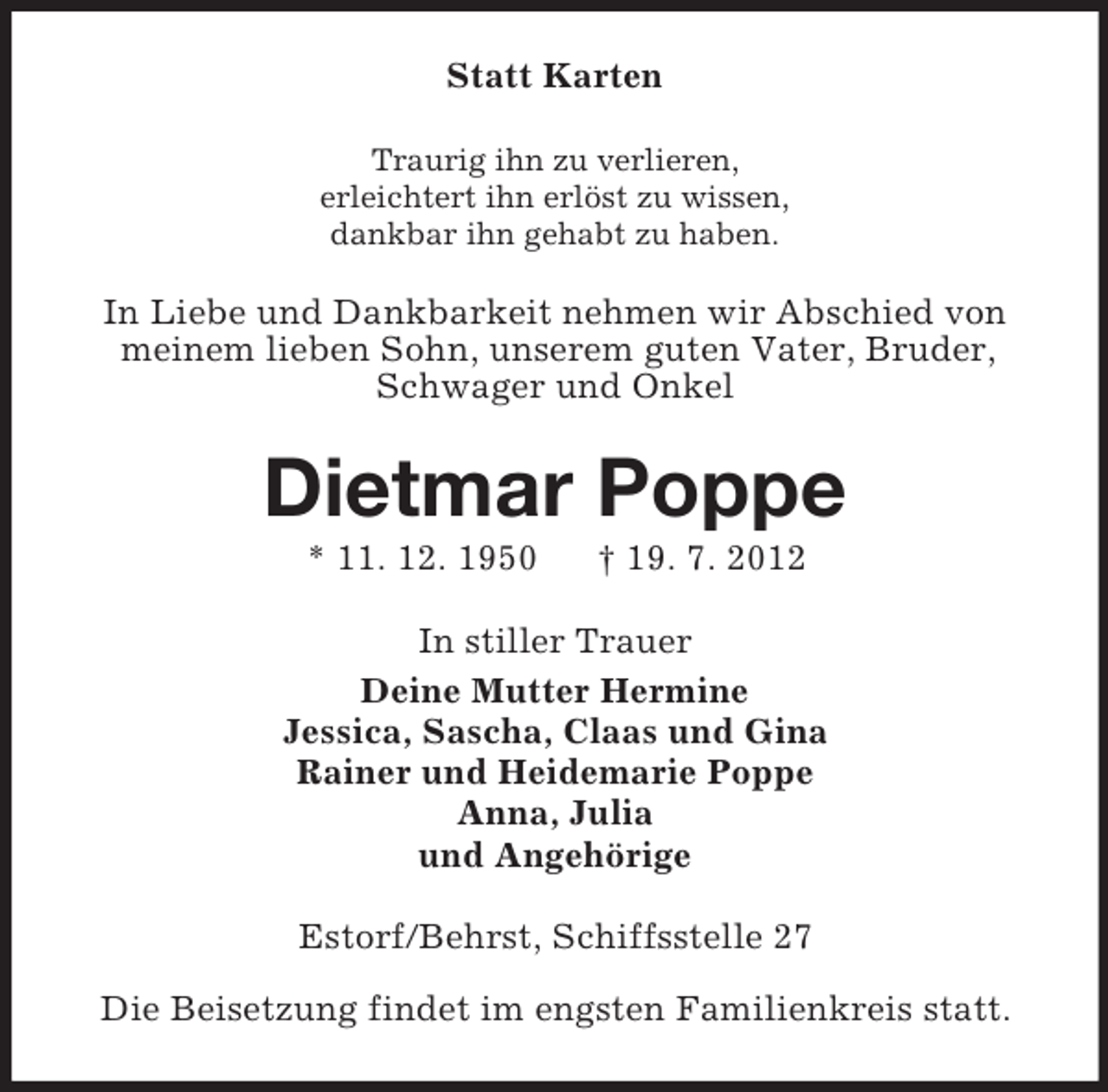 <p>Statt Karten<br />Traurig ihn zu verlieren,<br />erleichtert ihn erlöst zu wissen,<br />dankbar ihn gehabt zu haben.</p><p>In Liebe und Dankbarkeit nehmen wir Abschied von<br />meinem lieben Sohn, unserem guten Vater, Bruder,<br />Schwager und Onkel</p><p>Dietmar Poppe<br />* 11. 12. 1950</p><p>† 19. 7. 2012</p><p>In stiller Trauer<br />Deine Mutter Hermine<br />Jessica, Sascha, Claas und Gina<br />Rainer und Heidemarie Poppe<br />Anna, Julia<br />und Angehörige<br />Estorf/Behrst, Schiffsstelle 27<br />Die Beisetzung findet im engsten Familienkreis statt.</p>