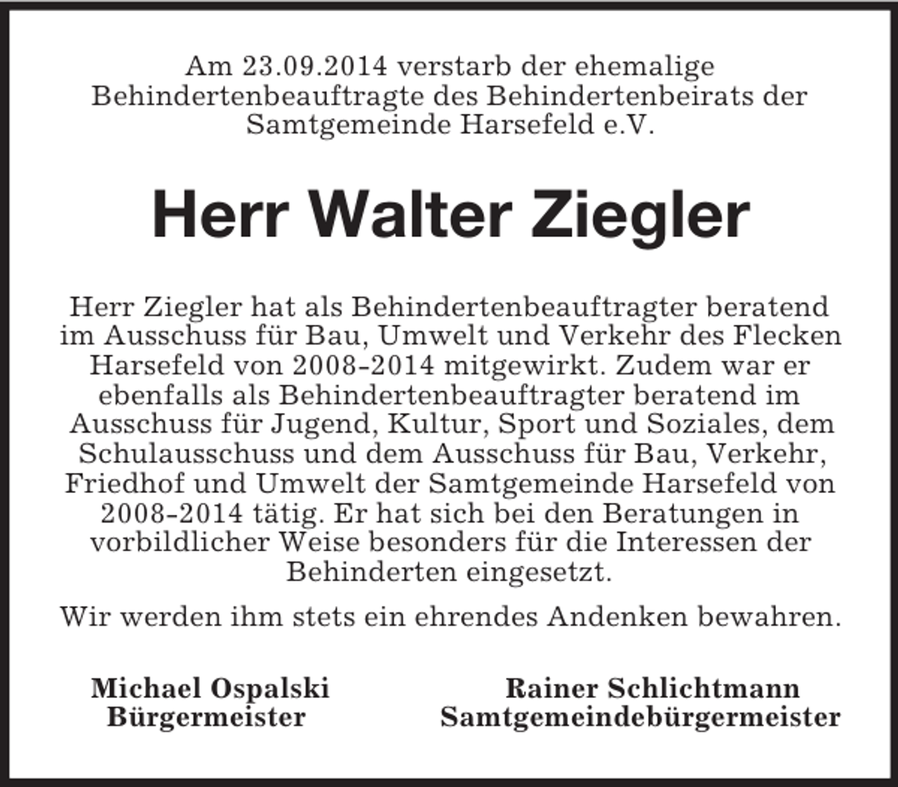 <p>Am 23.09.2014 verstarb der ehemalige<br />Behindertenbeauftragte des Behindertenbeirats der Samtgemeinde Harsefeld e.V.<br />Herr Walter Ziegler<br />Herr Ziegler hat als Behindertenbeauftragter beratend im Ausschuss für Bau, Umwelt und Verkehr des Flecken Harsefeld von 2008-2014 mitgewirkt. Zudem war er ebenfalls als Behindertenbeauftragter beratend im<br />Ausschuss für Jugend, Kultur, Sport und Soziales, dem Schulausschuss und dem Ausschuss für Bau, Verkehr, Friedhof und Umwelt der Samtgemeinde Harsefeld von 2008-2014 tätig. Er hat sich bei den Beratungen in<br />vorbildlicher Weise besonders für die Interessen der<br />Behinderten eingesetzt.<br />Wir werden ihm stets ein ehrendes Andenken bewahren.<br />Michael Ospalski Rainer Schlichtmann<br />Bürgermeister Samtgemeindebürgermeister</p>