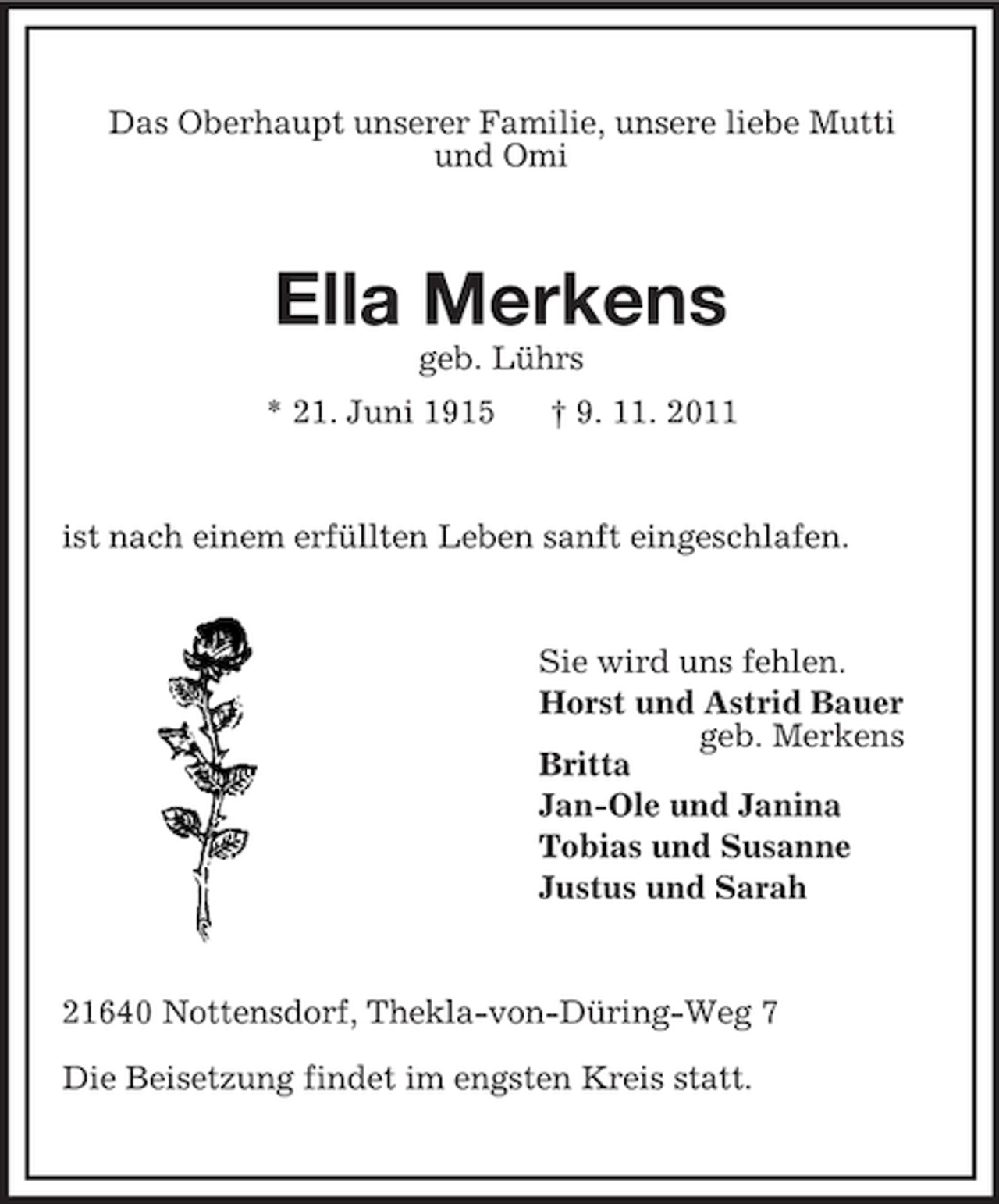 <p>Das Oberhaupt unserer Familie, unsere liebe Mutti<br />und Omi</p><p>Ella Merkens<br />geb. Lührs<br />* 21. Juni 1915</p><p>† 9. 11. 2011</p><p>ist nach einem erfüllten Leben sanft eingeschlafen.</p><p>Sie wird uns fehlen.<br />Horst und Astrid Bauer<br />geb. Merkens<br />Britta<br />Jan-Ole und Janina<br />Tobias und Susanne<br />Justus und Sarah</p><p>21640 Nottensdorf, Thekla-von-Düring-Weg 7<br />Die Beisetzung findet im engsten Kreis statt.</p>
