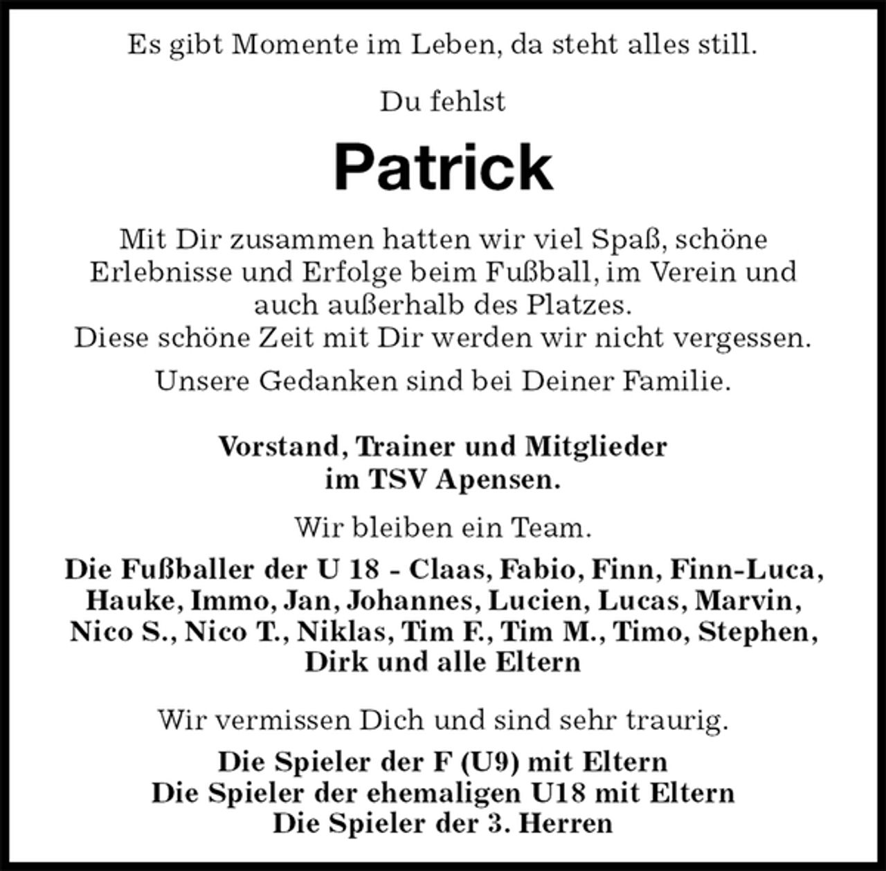 <p>Es gibt Momente im Leben, da steht alles still.</p><p>Du fehlst<br />Patrick<br />Wir bleiben ein Team.<br />Die Fußballer der U 18 - Claas, Fabio, Finn, Finn-Luca, Hauke, Immo, Jan, Johannes, Lucien, Lucas, Marvin,<br />Nico S., Nico T., Niklas, Tim F., Tim M., Timo, Stephen, Dirk und alle Eltern</p><p>Wir vermissen Dich und sind sehr traurig.<br />Die Spieler der F (U9) mit Eltern<br />Die Spieler der ehemaligen U18 mit Eltern<br />Die Spieler der 3. Herren<br />Mit Dir zusammen hatten wir viel Spaß, schöne<br />Erlebnisse und Erfolge beim Fußball, im Verein und auch außerhalb des Platzes.<br />Diese schöne Zeit mit Dir werden wir nicht vergessen.<br />Unsere Gedanken sind bei Deiner Familie.</p><p>Vorstand, Trainer und Mitglieder<br />im TSV Apensen.</p>