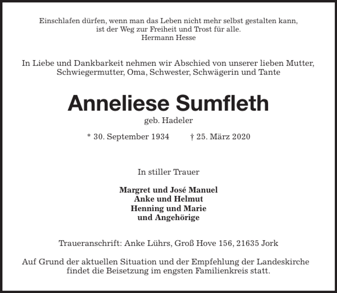 <p>Einschlafen dürfen, wenn man das Leben nicht mehr selbst gestalten kann,<br />ist der Weg zur Freiheit und Trost für alle.<br />Hermann Hesse<br />In Liebe und Dankbarkeit nehmen wir Abschied von unserer lieben Mutter,<br />Schwiegermutter, Oma, Schwester, Schwägerin und Tante<br />Anneliese Sumfleth<br />geb. Hadeler<br />* 30. September 1934 † 25. März 2020</p>
<p>In stiller Trauer</p>
<p>Margret und José Manuel<br />Anke und Helmut<br />Henning und Marie<br />und Angehörige<br />Traueranschrift: Anke Lührs, Groß Hove 156, 21635 Jork</p>
<p>Auf Grund der aktuellen Situation und der Empfehlung der Landeskirche<br />findet die Beisetzung im engsten Familienkreis statt.</p>