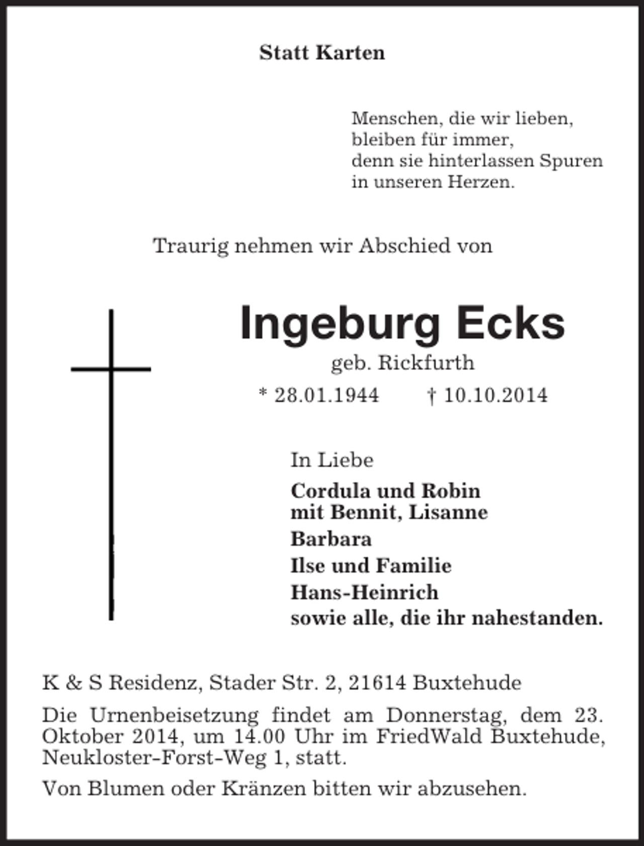 <p>Statt Karten<br />Menschen, die wir lieben,<br />bleiben fÃ¼r immer,<br />denn sie hinterlassen Spuren<br />in unseren Herzen.<br />Traurig nehmen wir Abschied von<br />Ingeburg Ecks<br />geb. Rickfurth<br />* 28.01.1944 Â† 10.10.2014<br />In Liebe<br />Cordula und Robin<br />mit Bennit, Lisanne<br />Barbara<br />Ilse und Familie<br />Hans-Heinrich<br />sowie alle, die ihr nahestanden.<br />K</p>