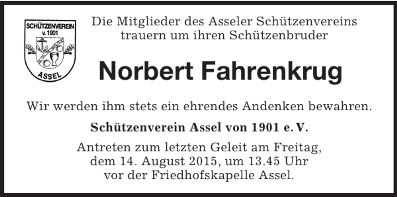 <p>Die Mitglieder des Asseler Schützenvereins<br />trauern um ihren Schützenbruder</p><p>Norbert Fahrenkrug<br />Wir werden ihm stets ein ehrendes Andenken bewahren.<br />Schützenverein Assel von 1901 e. V.<br />Antreten zum letzten Geleit am Freitag,<br />dem 14. August 2015, um 13.45 Uhr<br />vor der Friedhofskapelle Assel.</p>