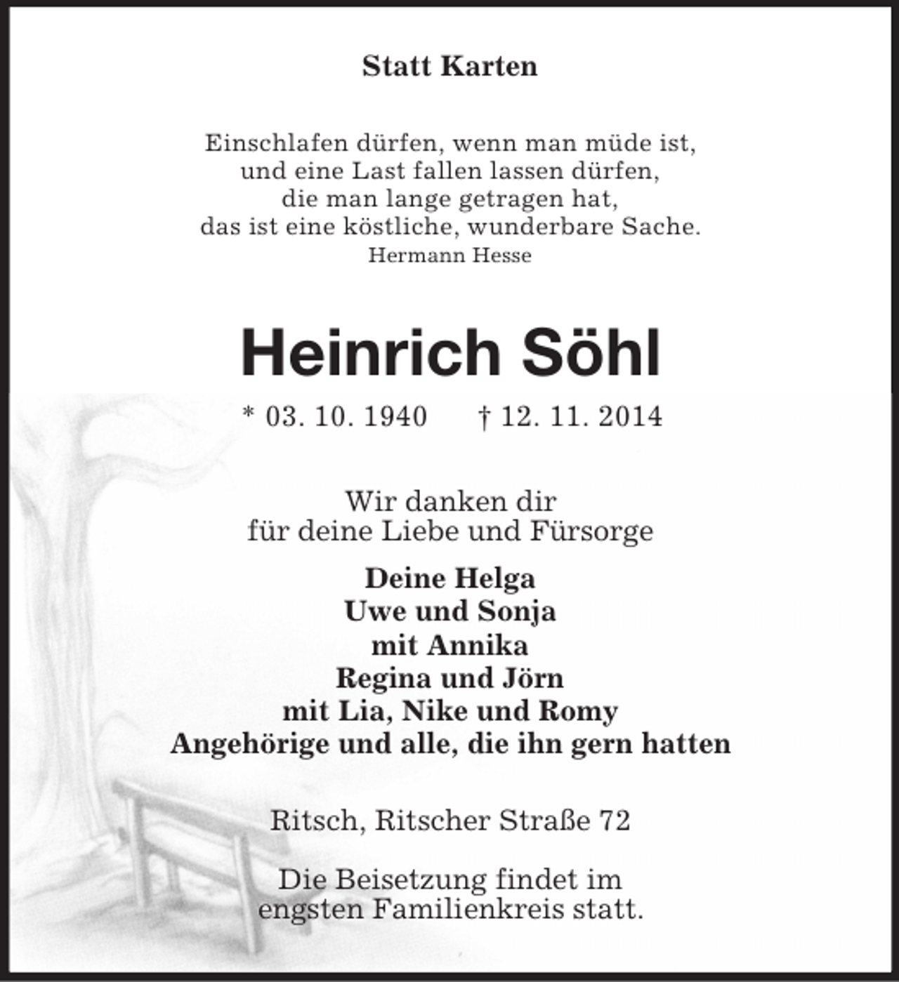 <p>Statt Karten<br />Einschlafen dürfen, wenn man müde ist,<br />und eine Last fallen lassen dürfen,<br />die man lange getragen hat,<br />das ist eine köstliche, wunderbare Sache.<br />Hermann Hesse<br />Heinrich Söhl<br />* 03. 10. 1940 † 12. 11. 2014<br />Wir danken dir<br />für deine Liebe und Fürsorge<br />Deine Helga<br />Uwe und Sonja<br />mit Annika<br />Regina und Jörn<br />mit Lia, Nike und Romy<br />Angehörige und alle, die ihn gern hatten<br />Ritsch, Ritscher Straße 72</p><p>Die Beisetzung findet im<br />engsten Familienkreis statt.</p>