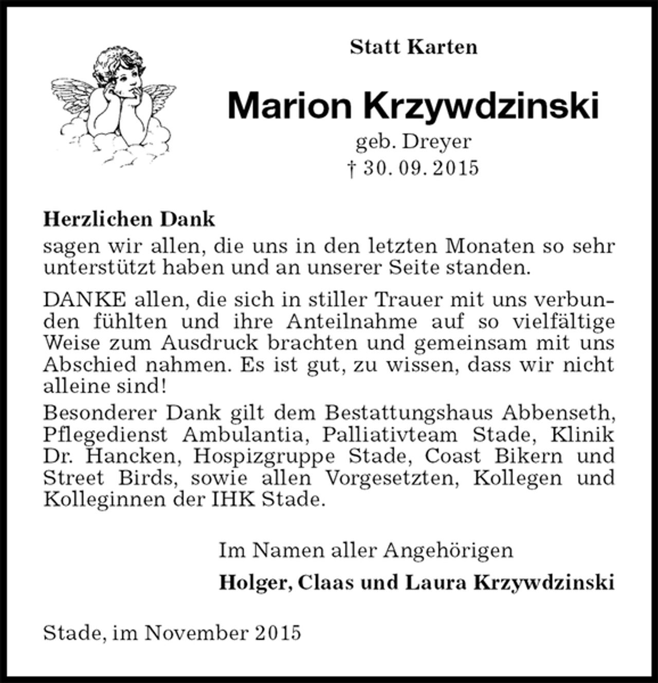<p>Statt Karten<br />Marion Krzywdzinski<br />geb. Dreyer<br />† 30. 09. 2015<br />Herzlichen Dank<br />sagen wir allen, die uns in den letzten Monaten so sehr unterstützt haben und an unserer Seite standen.<br />DANKE allen, die sich in stiller Trauer mit uns verbunden fühlten und ihre Anteilnahme auf so vielfältige Weise zum Ausdruck brachten und gemeinsam mit uns Abschied nahmen. Es ist gut, zu wissen, dass wir nicht alleine sind!<br />Besonderer Dank gilt dem Bestattungshaus Abbenseth, Pflegedienst Ambulantia, Palliativteam Stade, Klinik Dr. Hancken, Hospizgruppe Stade, Coast Bikern und Street Birds, sowie allen Vorgesetzten, Kollegen und Kolleginnen der IHK Stade.<br />Im Namen aller Angehörigen<br />Holger, Claas und Laura Krzywdzinski<br />Stade, im November 2015</p>