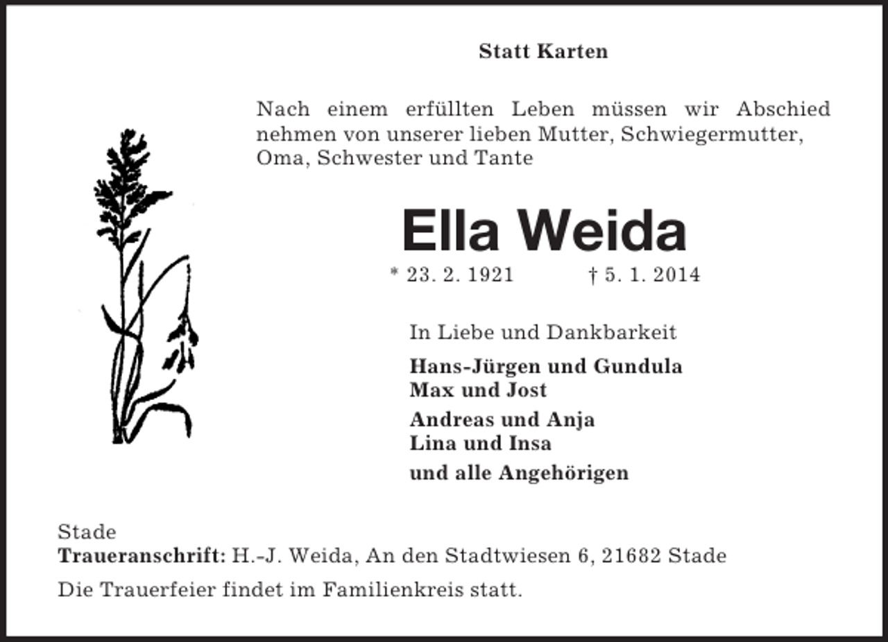 <p>Statt Karten<br />Nach einem erfüllten Leben müssen wir Abschied<br />nehmen von unserer lieben Mutter, Schwiegermutter, Oma, Schwester und Tante<br />Ella Weida<br />* 23. 2. 1921 † 5. 1. 2014<br />In Liebe und Dankbarkeit<br />Hans-Jürgen und Gundula<br />Max und Jost<br />Andreas und Anja<br />Lina und Insa<br />und alle Angehörigen<br />Stade<br />Traueranschrift: H.-J. Weida, An den Stadtwiesen 6, 21682 Stade<br />Die Trauerfeier findet im Familienkreis statt.</p>