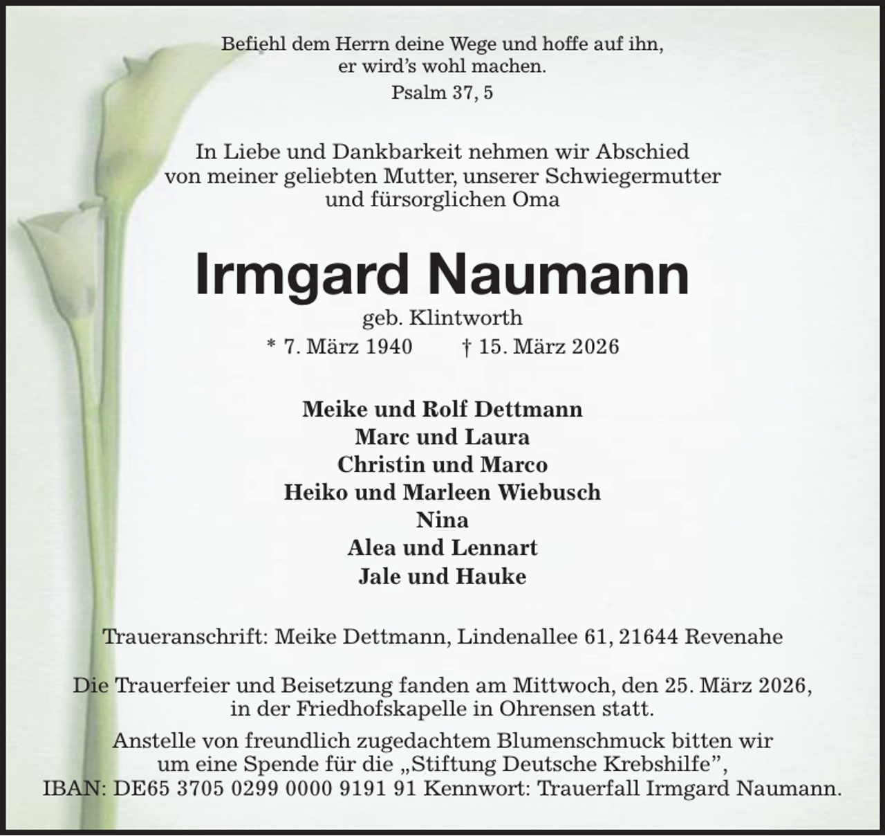 <p>Befiehl dem Herrn deine Wege und hoffe auf ihn,<br />er wird's wohl machen.<br />Psalm 37, 5<br />In Liebe und Dankbarkeit nehmen wir Abschied<br />von meiner geliebten Mutter, unserer Schwiegermutter<br />und fürsorglichen Oma<br />Irmgard Naumann<br />geb. Klintworth<br />* 7. März 1940 † 15. März 2026<br />Meike und Rolf Dettmann<br />Marc und Laura<br />Christin und Marco<br />Heiko und Marleen Wiebusch<br />Nina<br />Alea und Lennart<br />Jale und Hauke<br />Traueranschrift: Meike Dettmann, Lindenallee 61, 21644 Revenahe</p><p>Die Trauerfeier und Beisetzung fanden am Mittwoch, den 25. März 2026,<br />in der Friedhofskapelle in Ohrensen statt.<br />Anstelle von freundlich zugedachtem Blumenschmuck bitten wir<br />um eine Spende für die „Stiftung Deutsche Krebshilfe”,<br />IBAN: DE65 3705 0299 0000 9191 91 Kennwort: Trauerfall Irmgard Naumann.</p>