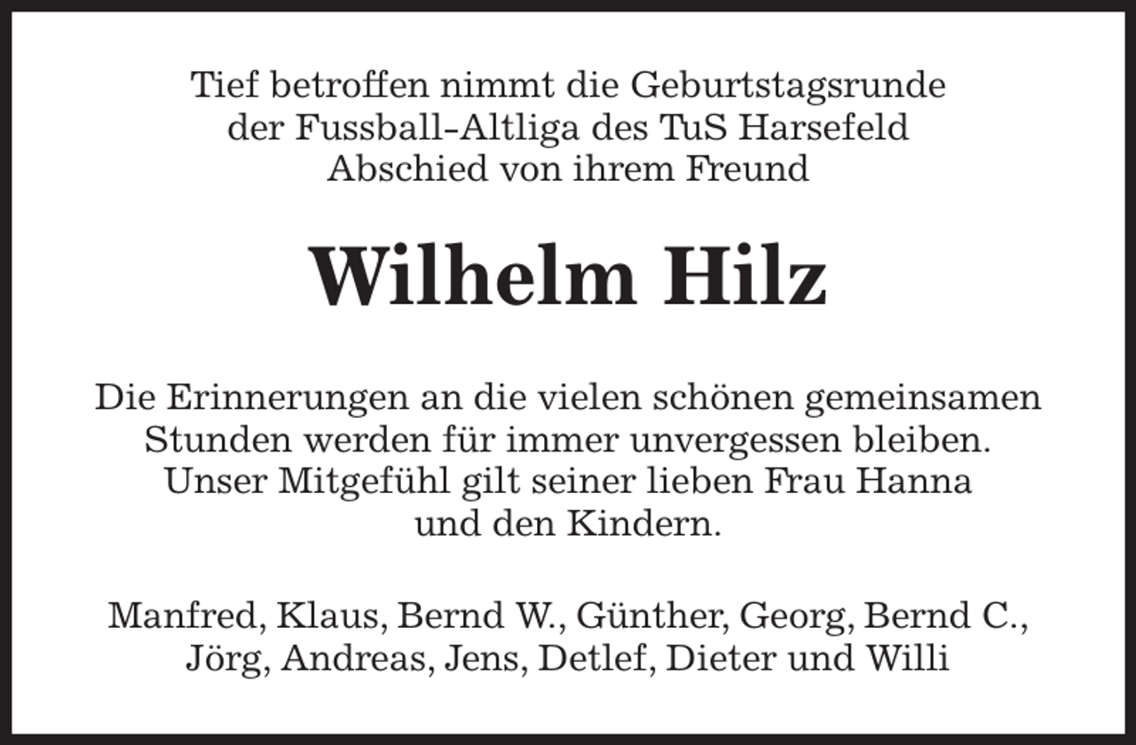 <p>Tief betroffen nimmt die Geburtstagsrunde<br />der Fussball-Altliga des TuS Harsefeld<br />Abschied von ihrem Freund<br />Wilhelm Hilz<br />Die Erinnerungen an die vielen schönen gemeinsamen<br />Stunden werden für immer unvergessen bleiben.<br />Unser Mitgefühl gilt seiner lieben Frau Hanna<br />und den Kindern.<br />Manfred, Klaus, Bernd W., Günther, Georg, Bernd C.,<br />Jörg, Andreas, Jens, Detlef, Dieter und Willi</p>