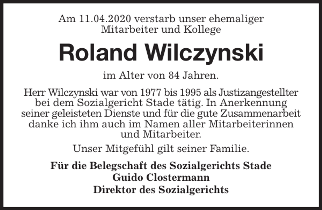 <p>Am 11.04.2020 verstarb unser ehemaliger<br />Mitarbeiter und Kollege<br />Roland Wilczynski<br />im Alter von 84 Jahren.<br />Herr Wilczynski war von 1977 bis 1995 als Justizangestellter bei dem Sozialgericht Stade tätig. In Anerkennung<br />seiner geleisteten Dienste und für die gute Zusammenarbeit danke ich ihm auch im Namen aller Mitarbeiterinnen und Mitarbeiter.<br />Unser Mitgefühl gilt seiner Familie.<br />Für die Belegschaft des Sozialgerichts Stade<br />Guido Clostermann<br />Direktor des Sozialgerichts</p>