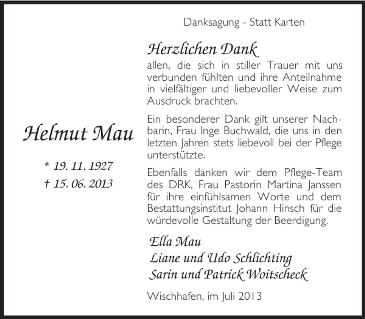<p>Helmut Mau<br />* 19. 11. 1927<br />† 15. 06. 2013<br />Danksagung - Statt Karten<br />Herzlichen Dank<br />allen, die sich in stiller Trauer mit uns<br />verbunden fühlten und ihre Anteilnahme in vielfältiger und liebevoller Weise zum Ausdruck brachten.<br />Ein besonderer Dank gilt unserer Nachbarin, Frau Inge Buchwald, die uns in den letzten Jahren stets liebevoll bei der Pflege unterstützte.<br />Ebenfalls danken wir dem Pflege-Team des DRK, Frau Pastorin Martina Janssen für ihre einfühlsamen Worte und dem Bestattungsinstitut Johann Hinsch für die würdevolle Gestaltung der Beerdigung.<br />Ella Mau<br />Liane und Udo Schlichting<br />Sarin und Patrick Woitscheck<br />Wischhafen, im Juli 2013</p>