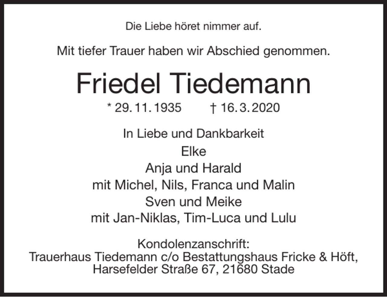 <p>Die Liebe höret nimmer auf.<br />Mit tiefer Trauer haben wir Abschied genommen.<br />Friedel Tiedemann<br />* 29. 11. 1935 † 16. 3. 2020<br />In Liebe und Dankbarkeit<br />Elke<br />Anja und Harald<br />mit Michel, Nils, Franca und Malin<br />Sven und Meike<br />mit Jan-Niklas, Tim-Luca und Lulu<br />Kondolenzanschrift:<br />Trauerhaus Tiedemann c/o Bestattungshaus Fricke &amp; Höft,<br />Harsefelder Straße 67, 21680 Stade</p>