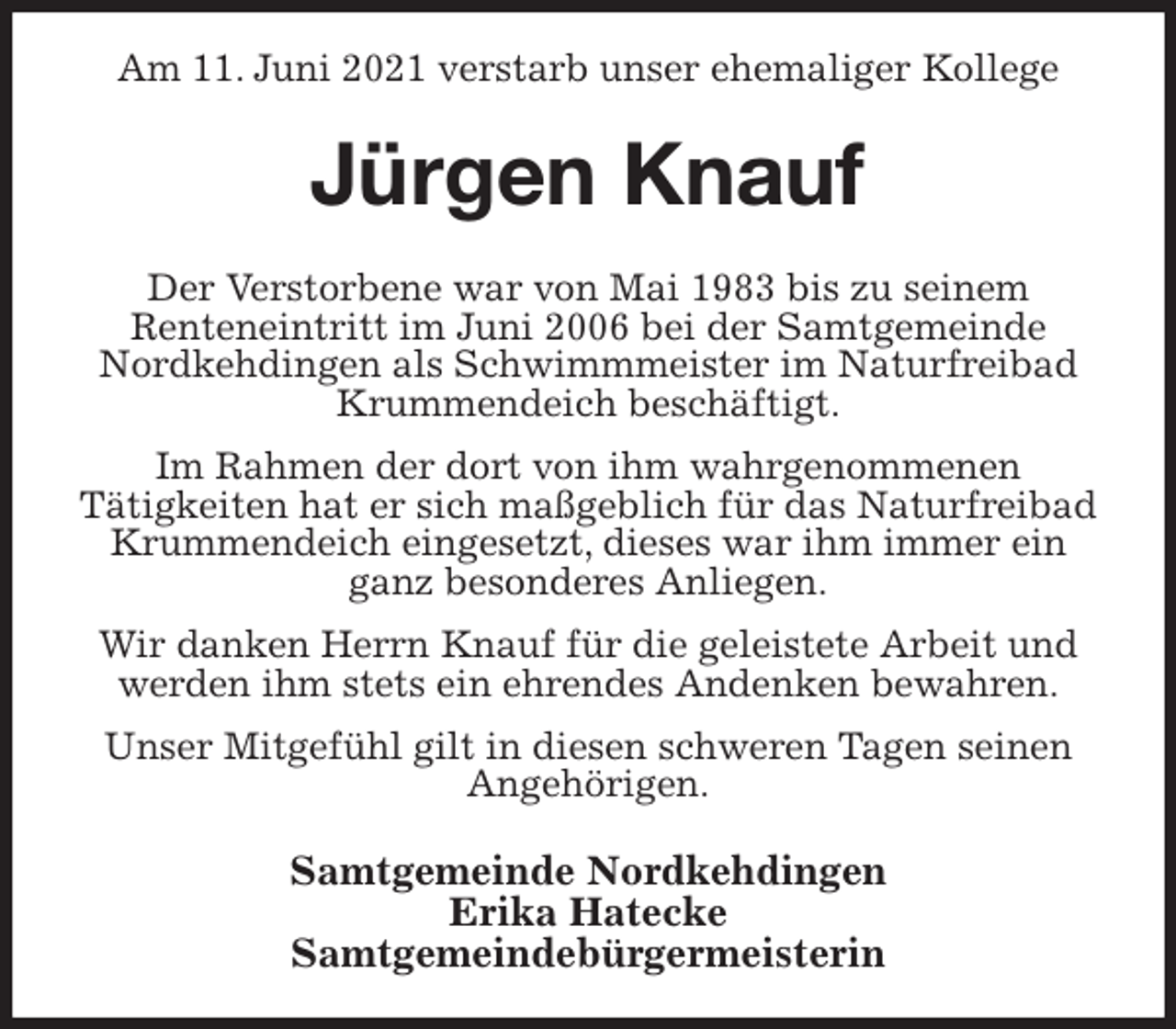 <p>Am 11. Juni 2021 verstarb unser ehemaliger Kollege<br />Jürgen Knauf<br />Der Verstorbene war von Mai 1983 bis zu seinem<br />Renteneintritt im Juni 2006 bei der Samtgemeinde Nordkehdingen als Schwimmmeister im Naturfreibad Krummendeich beschäftigt.<br />Im Rahmen der dort von ihm wahrgenommenen<br />Tätigkeiten hat er sich maßgeblich für das Naturfreibad Krummendeich eingesetzt, dieses war ihm immer ein ganz besonderes Anliegen.<br />Wir danken Herrn Knauf für die geleistete Arbeit und werden ihm stets ein ehrendes Andenken bewahren.<br />Unser Mitgefühl gilt in diesen schweren Tagen seinen Angehörigen.<br />Samtgemeinde Nordkehdingen<br />Erika Hatecke<br />Samtgemeindebürgermeisterin</p>