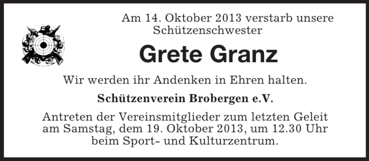 <p>Am 14. Oktober 2013 verstarb unsere<br />Schützenschwester</p><p>Grete Granz<br />Wir werden ihr Andenken in Ehren halten.<br />Schützenverein Brobergen e.V.<br />Antreten der Vereinsmitglieder zum letzten Geleit<br />am Samstag, dem 19. Oktober 2013, um 12.30 Uhr<br />beim Sport- und Kulturzentrum.</p>