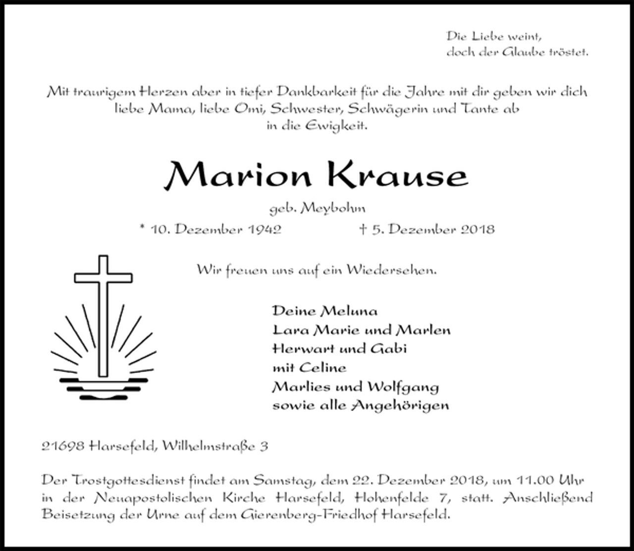 <p>Die Liebe weint,<br />doch der Glaube tröstet.<br />Mit traurigem Herzen aber in tiefer Dankbarkeit für die Jahre mit dir geben wir dich<br />liebe Mama, liebe Omi, Schwester, Schwägerin und Tante ab<br />in die Ewigkeit.<br />Marion Krause<br />geb. Meybohm<br />* 10. Dezember 1942 † 5. Dezember 2018<br />Wir freuen uns auf ein Wiedersehen.<br />Deine Meluna<br />Lara Marie und Marlen<br />Herwart und Gabi<br />mit Celine<br />Marlies und Wolfgang<br />sowie alle Angehörigen<br />21698 Harsefeld, Wilhelmstraße 3</p><p>Der Trostgottesdienst findet am Samstag, dem 22. Dezember 2018, um 11.00 Uhr in der Neuapostolischen Kirche Harsefeld, Hohenfelde 7, statt. Anschließend<br />Beisetzung der Urne auf dem Gierenberg-Friedhof Harsefeld.</p>