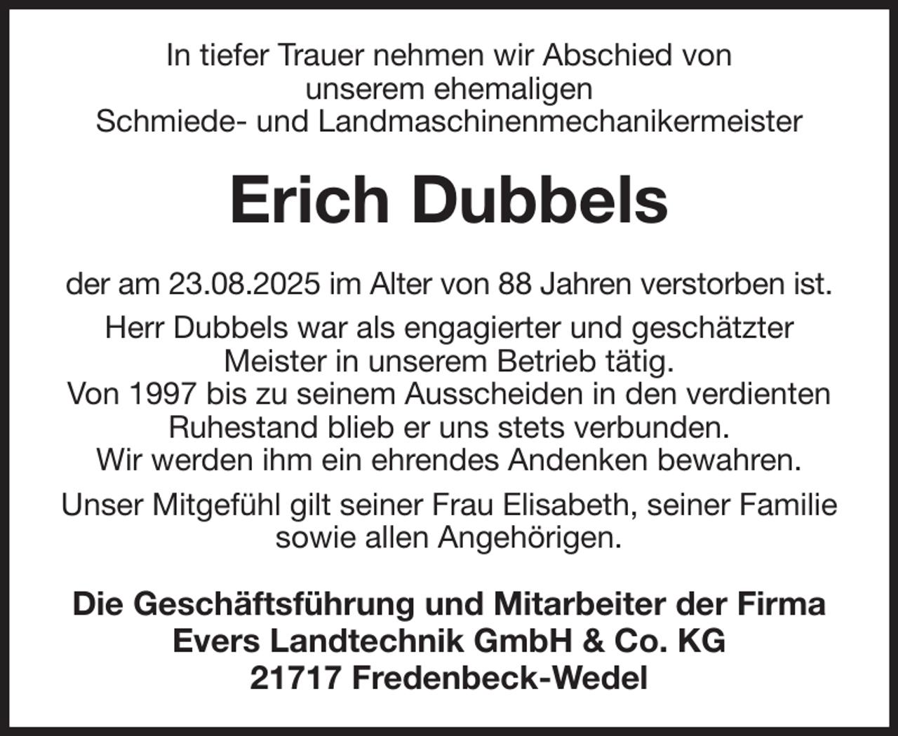 <p>In tiefer Trauer nehmen wir Abschied von<br />unserem ehemaligen<br />Schmiede- und Landmaschinenmechanikermeister<br />Erich Dubbels<br />der am 23.08.2025 im Alter von 88 Jahren verstorben ist.<br />Herr Dubbels war als engagierter und geschätzter<br />Meister in unserem Betrieb tätig.<br />Von 1997 bis zu seinem Ausscheiden in den verdienten Ruhestand blieb er uns stets verbunden.<br />Wir werden ihm ein ehrendes Andenken bewahren.<br />Unser Mitgefühl gilt seiner Frau Elisabeth, seiner Familie sowie allen Angehörigen.<br />Die Geschäftsführung und Mitarbeiter der Firma<br />Evers Landtechnik GmbH &amp; Co. KG<br />21717 Fredenbeck-Wedel</p>