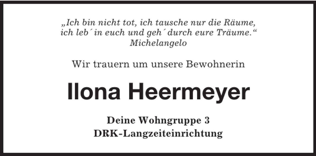 <p>„Ich bin nicht tot, ich tausche nur die Räume,<br />ich leb´ in euch und geh´ durch eure Träume.“<br />Michelangelo</p>
<p>Wir trauern um unsere Bewohnerin</p>
<p>Ilona Heermeyer<br />Deine Wohngruppe 3<br />DRK-Langzeiteinrichtung</p>