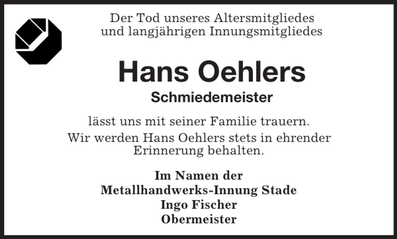 <p>Der Tod unseres Altersmitgliedes<br />und langjährigen Innungsmitgliedes<br />Hans Oehlers<br />Schmiedemeister<br />lässt uns mit seiner Familie trauern.<br />Wir werden Hans Oehlers stets in ehrender<br />Erinnerung behalten.<br />Im Namen der<br />Metallhandwerks-Innung Stade<br />Ingo Fischer<br />Obermeister</p>