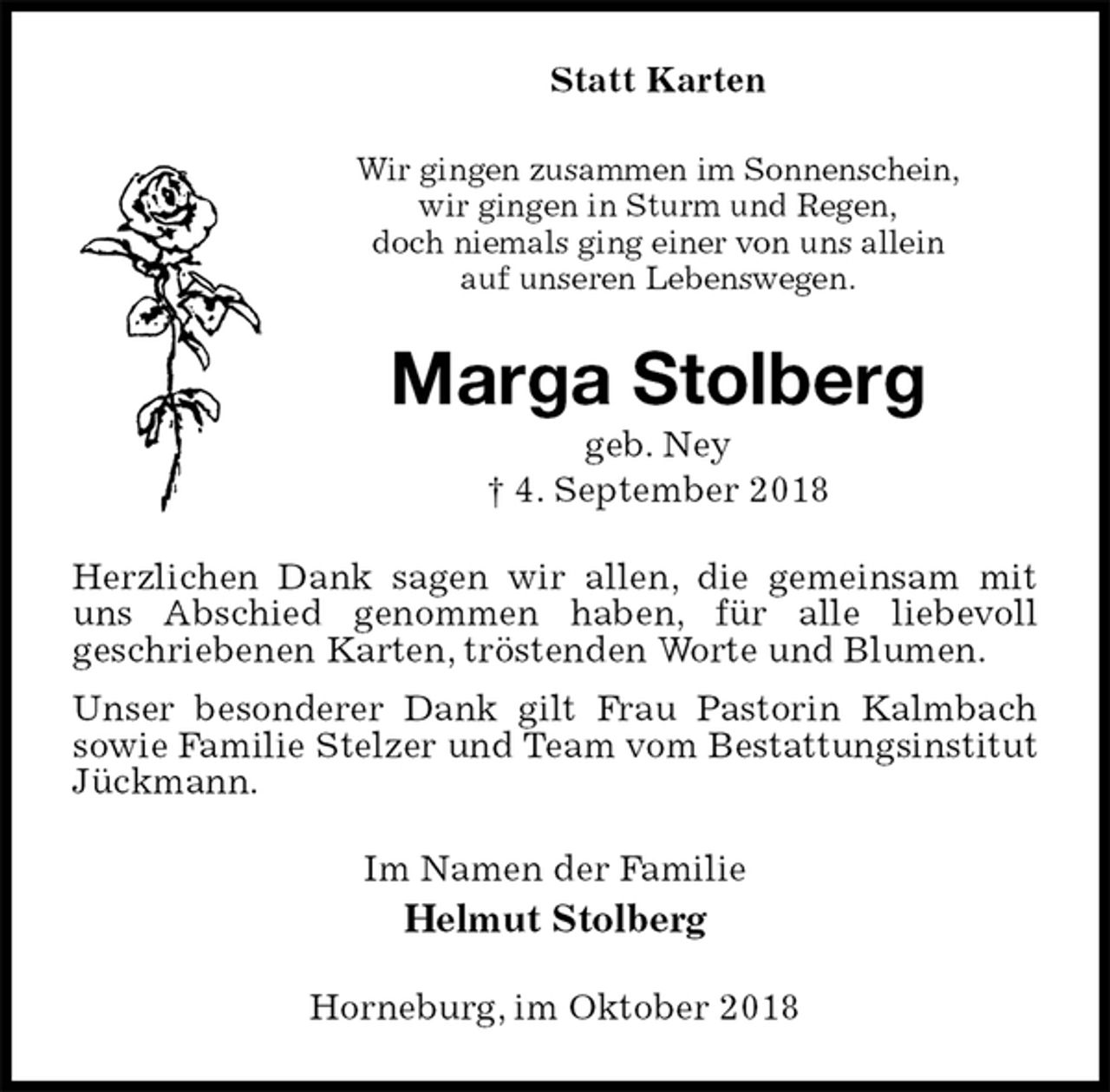 <p>Statt Karten<br />Wir gingen zusammen im Sonnenschein,<br />wir gingen in Sturm und Regen,<br />doch niemals ging einer von uns allein<br />auf unseren Lebenswegen.<br />Marga Stolberg<br />geb. Ney<br />† 4. September 2018<br />Herzlichen Dank sagen wir allen, die gemeinsam mit uns Abschied genommen haben, für alle liebevoll<br />geschriebenen Karten, tröstenden Worte und Blumen.<br />Unser besonderer Dank gilt Frau Pastorin Kalmbach sowie Familie Stelzer und Team vom Bestattungsinstitut Jückmann.<br />Im Namen der Familie<br />Helmut Stolberg<br />Horneburg, im Oktober 2018</p>