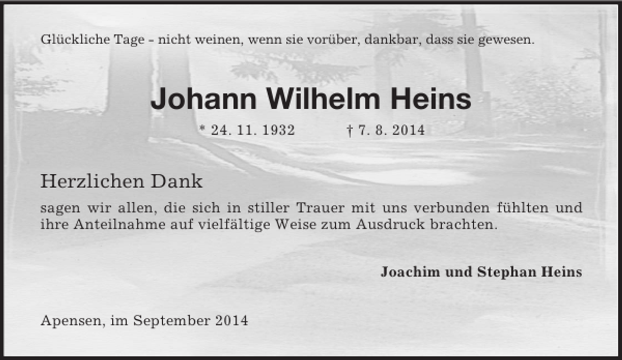 <p>Glückliche Tage - nicht weinen, wenn sie vorüber, dankbar, dass sie gewesen.<br />Johann Wilhelm Heins<br />* 24. 11. 1932 † 7. 8. 2014<br />Herzlichen Dank<br />sagen wir allen, die sich in stiller Trauer mit uns verbunden fühlten und<br />ihre Anteilnahme auf vielfältige Weise zum Ausdruck brachten.<br />Joachim und Stephan Heins<br />Apensen, im September 2014</p>
