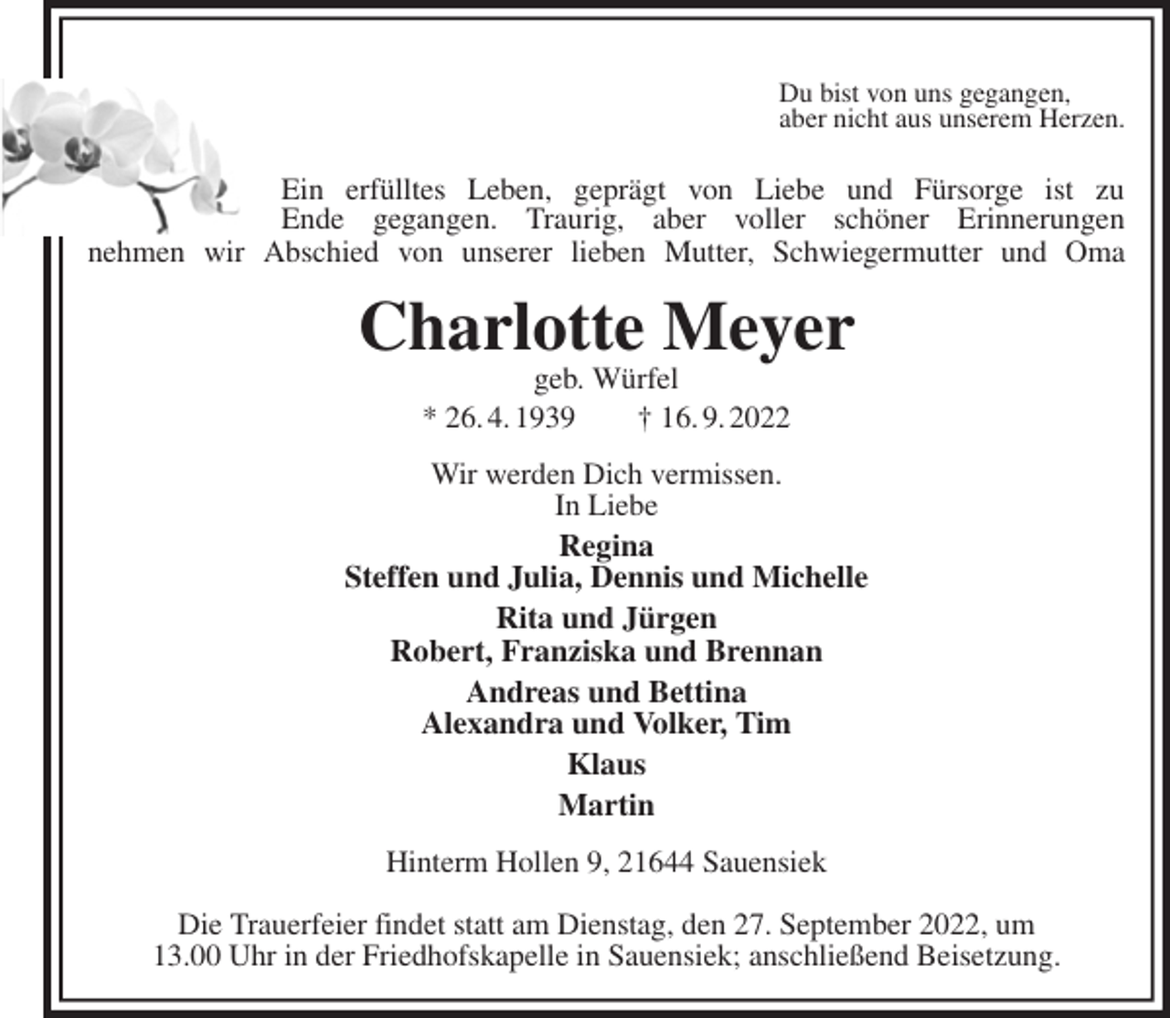 <p>Du bist von uns gegangen,<br />aber nicht aus unserem Herzen.</p><p>nehmen wir Abschied von unserer lieben Mutter, Schwiegermutter und Oma<br />Charlotte Meyer<br />geb. Würfel<br />* 26. 4. 1939 † 16. 9. 2022<br />Wir werden Dich vermissen.<br />In Liebe<br />Regina<br />Steffen und Julia, Dennis und Michelle<br />Rita und Jürgen<br />Robert, Franziska und Brennan<br />Andreas und Bettina<br />Alexandra und Volker, Tim<br />Klaus<br />Martin<br />Hinterm Hollen 9, 21644 Sauensiek</p><p>Die Trauerfeier findet statt am Dienstag, den 27. September 2022, um<br />13.00 Uhr in der Friedhofskapelle in Sauensiek; anschließend Beisetzung.<br />Ein erfülltes Leben, geprägt von Liebe und Fürsorge ist zu<br />Ende gegangen. Traurig, aber voller schöner Erinnerungen</p>