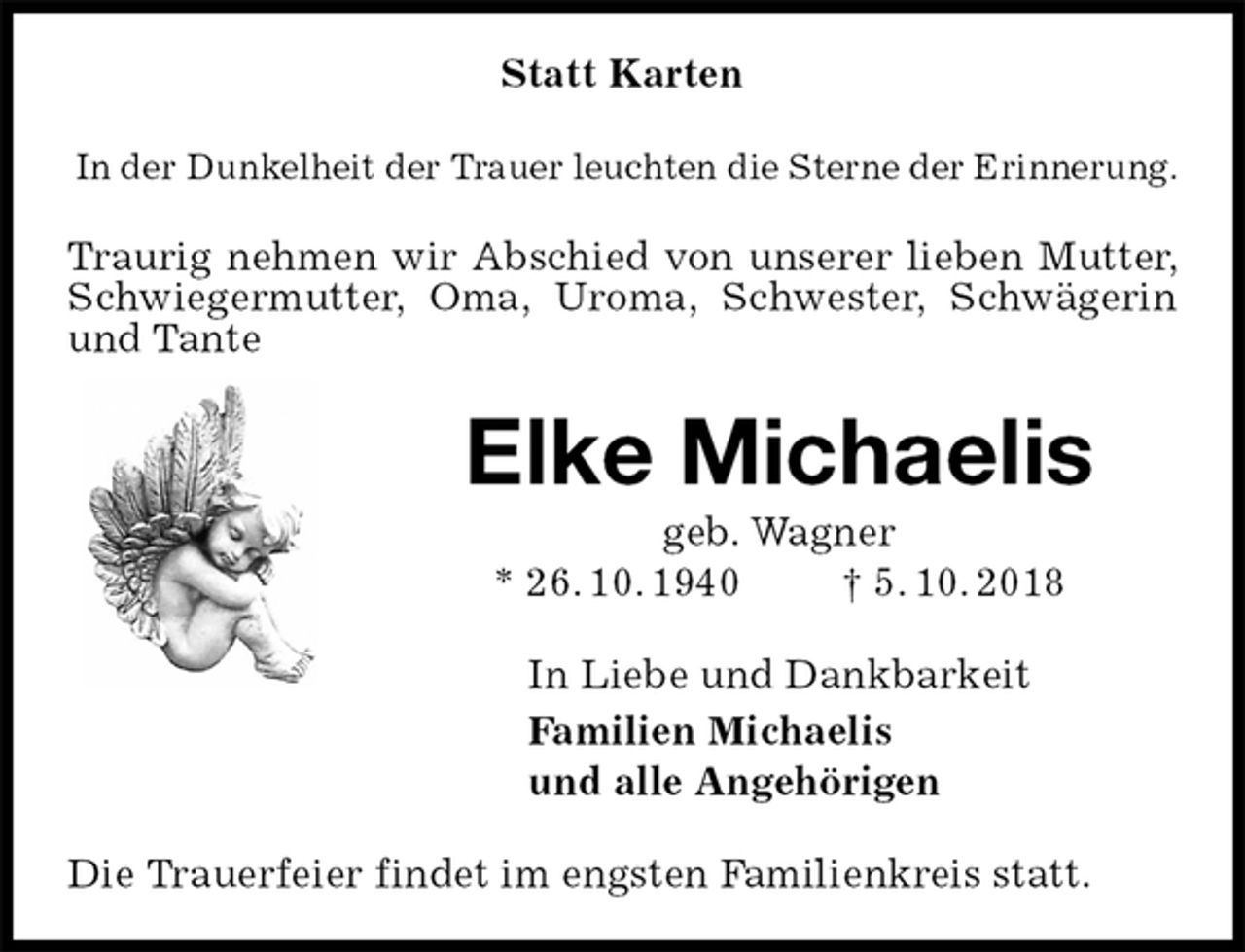 <p>Statt Karten<br />In der Dunkelheit der Trauer leuchten die Sterne der Erinnerung.<br />Traurig nehmen wir Abschied von unserer lieben Mutter, Schwiegermutter, Oma, Uroma, Schwester, Schwägerin und Tante<br />Elke Michaelis<br />geb. Wagner<br />* 26. 10. 1940 † 5. 10. 2018<br />In Liebe und Dankbarkeit<br />Familien Michaelis<br />und alle Angehörigen<br />Die Trauerfeier findet im engsten Familienkreis statt.</p>