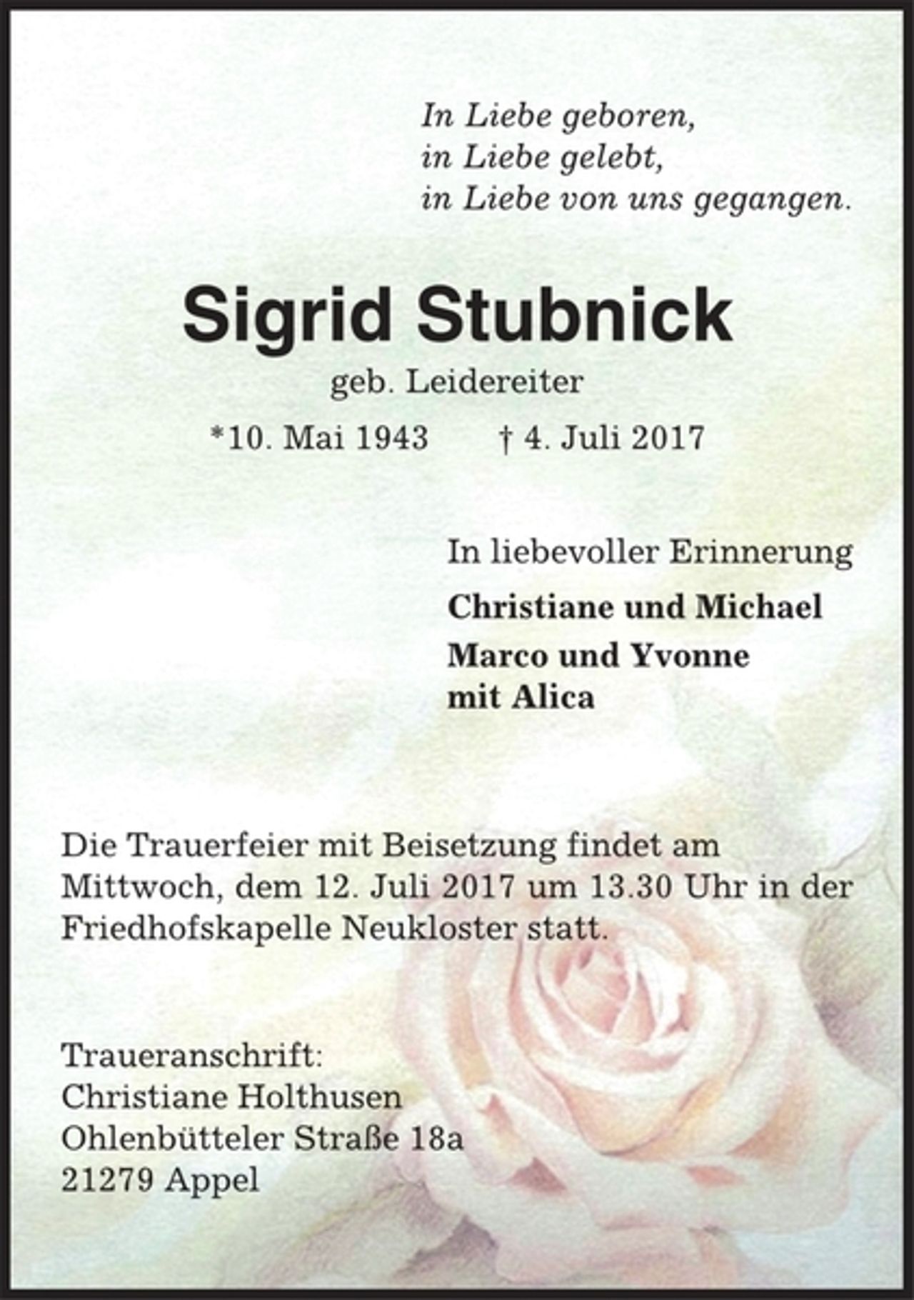 <p>In Liebe geboren,<br />in Liebe gelebt,<br />in Liebe von uns gegangen.<br />Sigrid Stubnick<br />geb. Leidereiter<br />*10. Mai 1943 † 4. Juli 2017<br />In liebevoller Erinnerung<br />Christiane und Michael<br />Marco und Yvonne<br />mit Alica<br />Die Trauerfeier mit Beisetzung findet am<br />Mittwoch, dem 12. Juli 2017 um 13.30 Uhr in der<br />Friedhofskapelle Neukloster statt.<br />Traueranschrift:<br />Christiane Holthusen<br />Ohlenbütteler Straße 18a<br />21279 Appel</p>