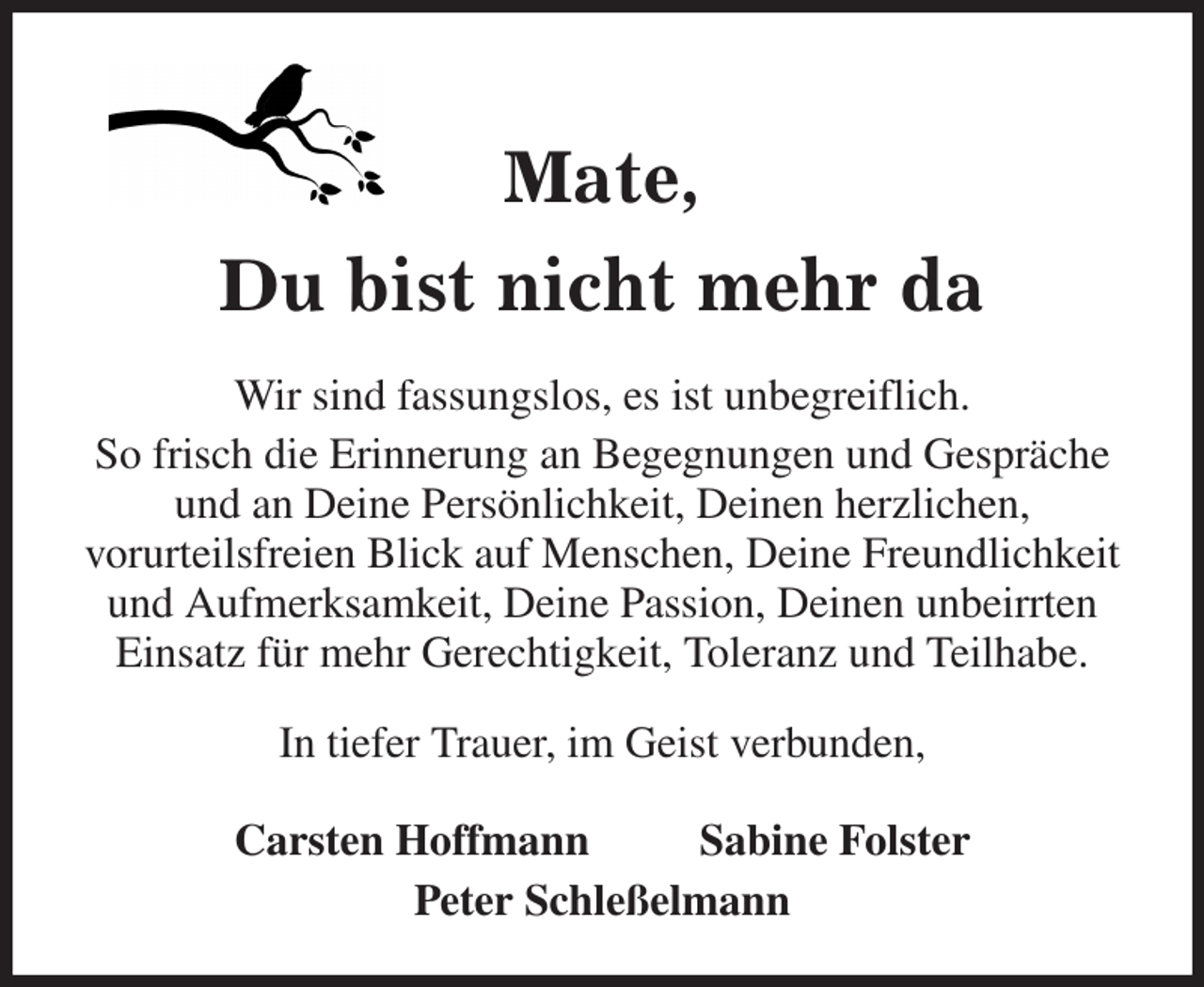 <p>Mate,<br />Du bist nicht mehr da<br />Wir sind fassungslos, es ist unbegreiflich.<br />So frisch die Erinnerung an Begegnungen und Gespräche und an Deine Persönlichkeit, Deinen herzlichen,<br />vorurteilsfreien Blick auf Menschen, Deine Freundlichkeit und Aufmerksamkeit, Deine Passion, Deinen unbeirrten Einsatz für mehr Gerechtigkeit, Toleranz und Teilhabe.<br />In tiefer Trauer, im Geist verbunden,</p><p>Carsten Hoffmann Sabine Folster<br />Peter Schleßelmann</p>