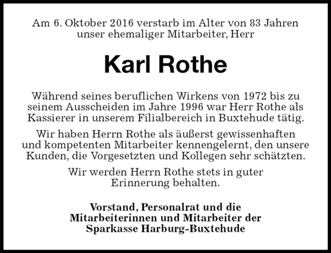 <p>Am 6. Oktober 2016 verstarb im Alter von 83 Jahren<br />unser ehemaliger Mitarbeiter, Herr<br />Karl Rothe<br />Während seines beruflichen Wirkens von 1972 bis zu seinem Ausscheiden im Jahre 1996 war Herr Rothe als Kassierer in unserem Filialbereich in Buxtehude tätig.<br />Wir haben Herrn Rothe als äußerst gewissenhaften<br />und kompetenten Mitarbeiter kennengelernt, den unsere<br />Kunden, die Vorgesetzten und Kollegen sehr schätzten.<br />Wir werden Herrn Rothe stets in guter<br />Erinnerung behalten.<br />Vorstand, Personalrat und die<br />Mitarbeiterinnen und Mitarbeiter der<br />Sparkasse Harburg-Buxtehude</p>