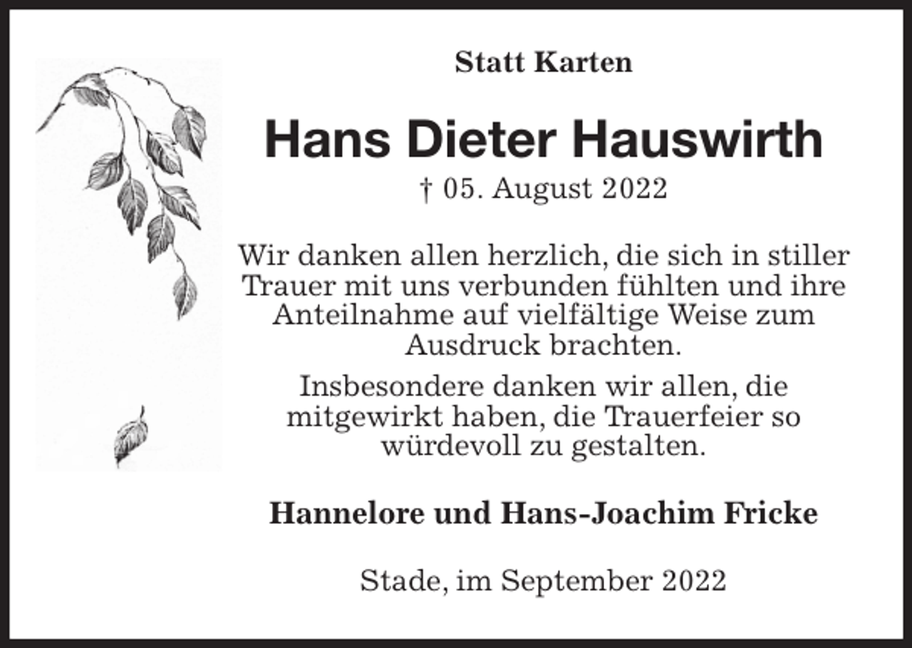 <p>Statt Karten<br />Hans Dieter Hauswirth<br />† 05. August 2022<br />Wir danken allen herzlich, die sich in stiller Trauer mit uns verbunden fühlten und ihre Anteilnahme auf vielfältige Weise zum Ausdruck brachten.<br />Insbesondere danken wir allen, die<br />mitgewirkt haben, die Trauerfeier so<br />würdevoll zu gestalten.<br />Hannelore und Hans-Joachim Fricke<br />Stade, im September 2022</p>